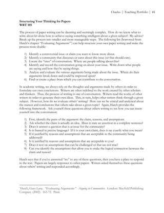 ! Chacko | Teaching Portfolio | 44
Structuring Your Thinking for Papers
WRT 105
The process of paper writing can be daunting and seemingly complex. How do we know what to
write about let alone how to achieve saying something intelligent about a given subject? My advice?
Break up the process into smaller and more manageable steps. The following list (borrowed from
Hatch’s chapter “Evaluating Arguments”3
) can help structure your own paper writing and make the
process more doable:
1) Identify a controversial issue or claim you want to know more about.
2) Identify a community that discusses or cares about this issue (or that should care).
3) Locate the “sites” of conversation. Where are people talking about this?
4) Identify and record the conversation going on about your issue. Write down what people
are saying and how they’re saying things.
5) Analyze and evaluate the various arguments being made about the issue. Where do their
arguments break down and could be improved upon?
6) Find or create a place from which you can contribute to the conversation.
In academic writing, we always rely on the thoughts and arguments made by others in order to
formulate our own conclusions. Writers are often indebted to the work created by other scholars
and thinkers. Thus, the process of writing is one of conversation. Writers read the works of other
writers in order to generate their own ideas. This, in turn, helps other writers think through a given
subject. However, how do we evaluate others’ writing? How can we be critical and analytical about
the stances and conclusions that others take about a given topic? Again, Hatch provides the
following framework. Ask yourself these questions about others writing to see how you can insert
yourself into the conversation:
1) First, identify the parts of the argument: the claim, reasons, and assumptions
2) Ask whether the claim is actually an idea. Does it state an assertion in a complete sentence?
3) Does it answer a question that is at issue for the community?
4) Is it framed in precise language? If it is your own claim, does it say exactly what you mean?
5) If it justified by reasons and assumptions that are acceptable to the community being
addressed?
6) Is it justified by reasons and assumptions that are acceptable to you?
7) Does it rest on assumptions that can be challenged or that are not true?
8) Can you identify the assumptions that allow you to make the logical connection between the
claim and reason?
Hatch says that if you’ve answered “no” to any of these questions, then you have a place to respond
to the text. Papers are largely responses to other papers. Writers asked themselves these questions
about others’ writing and responded accordingly.
!!!!!!!!!!!!!!!!!!!!!!!!!!!!!!!!!!!!!!!!!!!!!!!!!!!!!!!!
1
Hatch, Gary Lane. “Evaluating Arguments.” Arguing in Communities. London: Mayfield Publishing
Company (2002). 165-72. Print. !
 