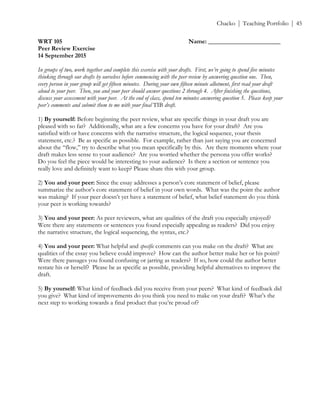 ! Chacko | Teaching Portfolio | 45
WRT 105 Name: _______________________
Peer Review Exercise
14 September 2015
In groups of two, work together and complete this exercise with your drafts. First, we’re going to spend five minutes
thinking through our drafts by ourselves before commencing with the peer review by answering question one. Then,
every person in your group will get fifteen minutes. During your own fifteen minute allotment, first read your draft
aloud to your peer. Then, you and your peer should answer questions 2 through 4. After finishing the questions,
discuss your assessment with your peer. At the end of class, spend ten minutes answering question 5. Please keep your
peer’s comments and submit them to me with your final TIB draft.
1) By yourself: Before beginning the peer review, what are specific things in your draft you are
pleased with so far? Additionally, what are a few concerns you have for your draft? Are you
satisfied with or have concerns with the narrative structure, the logical sequence, your thesis
statement, etc.? Be as specific as possible. For example, rather than just saying you are concerned
about the “flow,” try to describe what you mean specifically by this. Are there moments where your
draft makes less sense to your audience? Are you worried whether the persona you offer works?
Do you feel the piece would be interesting to your audience? Is there a section or sentence you
really love and definitely want to keep? Please share this with your group.
2) You and your peer: Since the essay addresses a person’s core statement of belief, please
summarize the author’s core statement of belief in your own words. What was the point the author
was making? If your peer doesn’t yet have a statement of belief, what belief statement do you think
your peer is working towards?
3) You and your peer: As peer reviewers, what are qualities of the draft you especially enjoyed?
Were there any statements or sentences you found especially appealing as readers? Did you enjoy
the narrative structure, the logical sequencing, the syntax, etc.?
4) You and your peer: What helpful and specific comments can you make on the draft? What are
qualities of the essay you believe could improve? How can the author better make her or his point?
Were there passages you found confusing or jarring as readers? If so, how could the author better
restate his or herself? Please be as specific as possible, providing helpful alternatives to improve the
draft.
5) By yourself: What kind of feedback did you receive from your peers? What kind of feedback did
you give? What kind of improvements do you think you need to make on your draft? What’s the
next step to working towards a final product that you’re proud of?
!
 