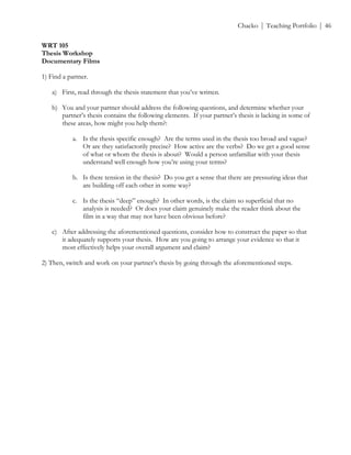 ! Chacko | Teaching Portfolio | 46
WRT 105
Thesis Workshop
Documentary Films
1) Find a partner.
a) First, read through the thesis statement that you’ve written.
b) You and your partner should address the following questions, and determine whether your
partner’s thesis contains the following elements. If your partner’s thesis is lacking in some of
these areas, how might you help them?:
a. Is the thesis specific enough? Are the terms used in the thesis too broad and vague?
Or are they satisfactorily precise? How active are the verbs? Do we get a good sense
of what or whom the thesis is about? Would a person unfamiliar with your thesis
understand well enough how you’re using your terms?
b. Is there tension in the thesis? Do you get a sense that there are pressuring ideas that
are building off each other in some way?
c. Is the thesis “deep” enough? In other words, is the claim so superficial that no
analysis is needed? Or does your claim genuinely make the reader think about the
film in a way that may not have been obvious before?
c) After addressing the aforementioned questions, consider how to construct the paper so that
it adequately supports your thesis. How are you going to arrange your evidence so that it
most effectively helps your overall argument and claim?
2) Then, switch and work on your partner’s thesis by going through the aforementioned steps.
!
 