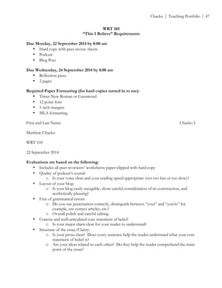 ! Chacko | Teaching Portfolio | 47
WRT 105
“This I Believe” Requirements
Due Monday, 22 September 2014 by 8:00 am
• Hard copy with peer review sheets
• Podcast
• Blog Post
Due Wednesday, 24 September 2014 by 8:00 am
• Reflection piece
• 2 pages
Required Paper Formatting (for hard copies turned in to me):
• Times New Roman or Garamond
• 12 point font
• 1 inch margins
• MLA formatting
First and Last Name Chacko 1
Matthew Chacko
WRT 105
22 September 2014
Evaluations are based on the following:
• Includes all peer reviewers’ worksheets paper-clipped with hard copy
• Quality of podcast’s sound:
o Is your voice clear and your reading speed appropriate (not too fast or too slow)?
• Layout of your blog:
o Is your blog easily navigable, show careful consideration of its construction, and
aesthetically pleasing?
• Free of grammatical errors:
o Do you use punctuation correctly, distinguish between “your” and “you’re” for
example, use correct articles, etc.?
o Overall polish and careful editing
• Concise and well-articulated core statement of belief:
o Is your major claim clear for your reader to understand?
• Structure of the essay/Clarity:
o Is your prose clear? Does every sentence help the reader understand what your core
statement of belief is?
o Are your ideas related to each other? Do they help the reader comprehend the main
point of the essay?
 