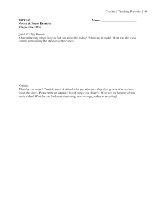 ! Chacko | Teaching Portfolio | 48
WRT 105 Name: _______________________
Notice & Focus Exercise
8 September 2014
!
Quick & Dirty Research
What interesting things did you find out about this video? When was it made? What was the social
context surrounding the creation of this video?
Noticings
What do you notice? Provide actual details of what you observe rather than general observations
about the video. Please write an extended list of things you observe. What are the features of this
music video? What do you find most interesting, most strange, and most revealing?
 