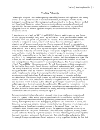 ! Chacko | Teaching Portfolio | 5
Teaching Philosophy
Over the past two years, I have had the privilege of teaching freshman- and sophomore-level writing
courses. While I push my students to become better thinkers, teaching also provides me the
challenge of embodying many of the same principles I seek to instill in my classes. In other words, I
have found that if I desire my students’ improvement, then I must continually refine and push
myself further. I want my students to leave my courses better writers, feeling empowered and
equipped to handle the different types of writing they will encounter in their academic and
professional careers.
A recurring concern in both my WRT105 and WRT205 classes is social inequity, an issue that my
students engage with through composition. My students and I interrogate entrenched notions and
stereotypes about race, gender, class, ethnicity, and sexuality. While maintaining a fidelity to the
hallmarks of composition studies, some of which include the notion of writing as a process,
reflection and self assessment, and advancing effective arguments, I also seek to engender in my
students a heightened awareness of and compassion for others. My inquiry in WRT 205 is entitled
The Comedian’s Role in Society where my class investigates how comedy relates to larger matters of
social injustice, particularly how comedy critiques social systems that perpetuate harmful discourses
about and further promote the marginalization of minority groups. In my course, we spend
considerable energy thinking about the rhetoric of a given comedic text and simultaneously consider
its politics. A key concept in my class is how comedy elucidates and often critiques stereotypes. For
example, my class and I have been investigating the ways in which media discourses devalue and
limit female politicians. We consider this by examining Tina Fey and Amy Poehler’s impersonations
of Sarah Palin and Hillary Clinton, respectively. We both deconstruct the political assumptions in
the sketch while also noting its rhetorical features, and how it seeks to engage with an audience.
One strategy I use with my students when dealing with a text is “notice-and-focus,” a type of close
reading practice that forces my students to take extremely detailed notes over a video, story, or
article. I emphasize that writing down anything they observe is completely valid, and paying
attention to seemingly insignificant details can nuance their analyses in interesting and often
unexpected ways. Through this simple practice, my students are positioned to make intelligent and
nuanced claims about a text, and countless times they’ve taught me new ways of interpreting. In this
way, my courses prompt rhetorical analysis while also questioning my students’ own assumptions
and presuppositions about race, gender, class, and sexuality. Through these examinations, I hope to
foster in my students an embrace for difference that results in a greater awareness of and empathy
for others, to instill in them a desire for intellectual inquiry, and finally to develop a heightened
consciousness of the societal issues that they are a part of.
Because my students’ intellectual growth is enhanced with a strong emphasis on composition, I
strive to incorporate various writing assignments and composition tutorials into my daily lesson
plans. I spend considerable time modeling good writing practices to my students and, in turn,
allowing them to practice these skills. Pedagogically, I capitalize on a combination of lecture, class
discussion, and individual guidance. Lectures prompt fruitful class discussions of texts by providing
contextual material that allows for students to engage in the material. Since I view class as a
collaborative space, discussions also provide students the opportunity to practice articulating and
refining their ideas in a safe, public environment. I also scaffold my assignments, meaning that my
students understand that every assignment is directed towards a culminating, thesis-driven paper that
thoroughly investigates an issue and also demonstrates their critical thinking and analytical skills.
For example, I assign my students an abstract assignment to help propel their thinking for their final
 