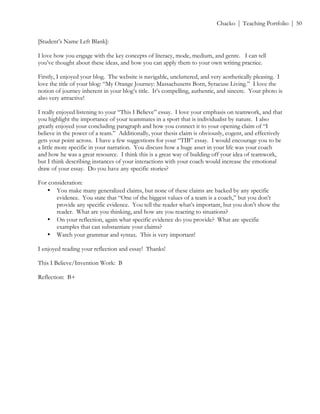 ! Chacko | Teaching Portfolio | 50
[Student’s Name Left Blank]:
I love how you engage with the key concepts of literacy, mode, medium, and genre. I can tell
you’ve thought about these ideas, and how you can apply them to your own writing practice.
Firstly, I enjoyed your blog. The website is navigable, uncluttered, and very aesthetically pleasing. I
love the title of your blog: “My Orange Journey: Massachusetts Born, Syracuse Living.” I love the
notion of journey inherent in your blog’s title. It’s compelling, authentic, and sincere. Your photo is
also very attractive!
I really enjoyed listening to your “This I Believe” essay. I love your emphasis on teamwork, and that
you highlight the importance of your teammates in a sport that is individualist by nature. I also
greatly enjoyed your concluding paragraph and how you connect it to your opening claim of “I
believe in the power of a team.” Additionally, your thesis claim is obviously, cogent, and effectively
gets your point across. I have a few suggestions for your “TIB” essay. I would encourage you to be
a little more specific in your narration. You discuss how a huge asset in your life was your coach
and how he was a great resource. I think this is a great way of building off your idea of teamwork,
but I think describing instances of your interactions with your coach would increase the emotional
draw of your essay. Do you have any specific stories?
For consideration:
• You make many generalized claims, but none of these claims are backed by any specific
evidence. You state that “One of the biggest values of a team is a coach,” but you don’t
provide any specific evidence. You tell the reader what’s important, but you don’t show the
reader. What are you thinking, and how are you reacting to situations?
• On your reflection, again what specific evidence do you provide? What are specific
examples that can substantiate your claims?
• Watch your grammar and syntax. This is very important!
I enjoyed reading your reflection and essay! Thanks!
This I Believe/Invention Work: B
Reflection: B+
 