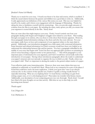 ! Chacko | Teaching Portfolio | 51
[Student’s Name Left Blank]:
Thank you so much for your essay. I found your thesis to be clear and concise, which is excellent! I
think the causal relation between the parents and children was a good idea to write on. Additionally,
I really appreciated your definitions of the various film terms you used. This was very helpful for
myself as the reader, and it shows your engagement with the language of filmmaking. Thanks for
taking the time to familiarize yourself with the terminology. Also, you provide ample amounts of
evidence from the film in your paper. By including the many, many quotes you did, you ensure that
your argument is rooted directly in the film. Nicely done!
Here are some ideas that might improve your essay. Firstly, I wasn’t entirely sure how your
paragraphs dealing with Suquin and Chinghua’s struggles were related to your thesis. After reading
through your paper in its entirety, why you chose to write about them became apparent. However,
those paragraphs lacked information relating to the thesis and why they were relevant. For your
next paper, really focus on how each component of your argument relates to the main claim in
general. Additionally, your introduction paragraph was a little sparse with contextual information.
Some historical and cultural information on China’s economy would have been very helpful as we
understand the relationship between Qin and her parents. You have a paragraph embedded in the
middle of your essay that begins with “Lixin Fan does not approach Qin’s position on remaining in
school versus becoming a migrant worker as her parents have…” This whole paragraph is a very
important piece of information for your argument, and I feel it would have served really well in the
introduction of your paper. Having robust introductory paragraphs allows the reader to understand
your paper’s structure and your rationale to organize the way in which you did. Finally, where was
your paper’s title? That’s so important in alerting the reader to the general subject matter of a paper.
Your reflection made some interesting points. However, there were many claims that were not
explained as sufficiently as I would have liked. Please look at my comments for some of the places I
found that could have used a bit more explication. I think your quote that “once I can educate
someone else on the content of that specific text, I believe I qualify as being visually literate” is
especially interesting. What are you implying there? Is visual literacy something you gain from
writing a paper once, or is it a developing process? That makes me consider what literacy means.
Additionally, your description of your composing process was very thorough. Nicely done! I would
have liked a bit more thoughts on our class activity. Did what we say in class help you with
becoming more literate?
Thanks again!
Unit 2 Paper: B+
Unit 2 Reflection: A-
 