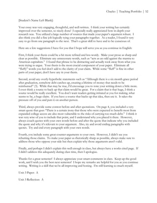 ! Chacko | Teaching Portfolio | 52
[Student’s Name Left Blank]:
Your essay was very engaging, thoughtful, and well-written. I think your writing has certainly
improved over the semester, so nicely done! I especially really appreciated how in-depth your
research was. You utilized a large number of sources that made your paper’s argument robust. I
also think you did a fine job logically tying your paragraphs together. As a reader, I found it very
easy to go from one paragraph to the next. That’s a great skill to have and to be conscious of.
Here are a few suggestions I have for you that I hope will serve you as you continue in English:
First, I think your thesis could be a bit more refined and less wordy. Make your prose as sharp and
clear as possible. Eliminate any unnecessary words, such as “acts as an odd against the mantra to
American capitalism.” I found that phrase to be distracting and actually took away from what you
were trying to argue. Your thesis is the most crucial component of your paper. Eliminate all
“fluffy” words you feel don’t add to the clarity of your claim. While some “fluff” is fine in other
parts of your paper, don’t have any in your thesis.
Second, avoid any overly-hyperbolic statements such as “Although there is a six-month grace period
after graduation, somehow debt catches up, creating a lifetime of money that needs to be
reimbursed” (3). While that may be true, I’d encourage you to tone your writing down a little more.
I even think a source to back up that claim would be great. For a claim that is that huge, I think a
source would be really excellent. You don’t want readers getting irritated at you for making, what
seems to be, a huge claim. If you have a source that backs up that idea, then use it. It takes the
pressure off of you and puts it on another person.
Third, always provide some context before and after quotations. On page 4, you included a very
smart quote that goes “There is a certain irony that those who were expected to benefit most from
expanded college access are also most vulnerable to the risks of carrying too much debt.” I think it
was very wise of you to include that point, and I understand why you placed it there. However,
always couch quotes with your own words before and after the quote that indicate why you included
the quote and why it’s relevant to your argument. Also, try and avoid ending paragraphs with
quotes. Try and end every paragraph with your own words.
Fourth, you include some great counter-arguments to your own. However, I didn’t see you
rebutting those claims. To make your paper as rhetorically sharp as possible, always make sure to
address those who oppose your side but then explain why those arguments aren’t valid.
Finally, and perhaps I didn’t explain this well enough in class, but always have a works cited page. If
I didn’t address this adequately during class time, then I apologize.
Thanks for a great semester! I always appreciate your smart comments in class. Keep up the good
work, and I wish you the best next semester! I hope my remarks are helpful for you as you continue
writing. Writing is a skill that we’re all improving and honing. I’m still learning so much myself.
Unit 3 Paper: A
Unit 3 Reflection: A
 