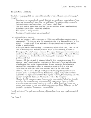 ! Chacko | Teaching Portfolio | 53
[Student’s Name Left Blank]:
Thanks for your paper, which was successful in a number of ways. Here are some of your paper’s
strengths:
• Your thesis was strong and well-worded. I think it successfully gave me a roadmap of your
paper, and it was definitely something you could argue. You used especially strong verbs
(such as juxtapose), and it contained a lot of energy. Nicely done!
• Also, your prose is, for the most part, very clear and articulate. I didn’t notice too many
grammatical errors either. That’s very important!
• You use a lot of strong evidence.
• Your paper’s logical structure was also excellent!
Here are some things to improve:
• While you have pretty solid topic sentences, I think you could make some of them even
more explicit. Tell the reader what this paragraph is going to be about and be very up front
about it. Every paragraph should begin with a clearly sense of its own purpose and its
relation to your argument.
• Watch your personal pronoun usage. I would not use words such as “you,” “me,” “I,” or
“we” as much as you do. Personal pronouns should be used minimally, if used at all.
• Develop your “so what” answer a bit more. Why is your thinking about the text important
or relevant? What’s the significance of your paper? Why should the reader care? What are
the implications of a film that relies so heavily on gender stereotypes? Are there any
problems with that?
• At times, I felt like your analysis wandered a little bit from your topic sentences. For
example, I wasn’t entirely sure how your interest in the footage of gears and telescopes
related to your claim on the men’s profession. Remind your reader throughout your
paragraph how your evidence relates to your topic sentence or thesis in some way.
• Avoid using the same word in the same sentence. I noticed that a few times.
• At times, I felt you rushed through your logic and didn’t adequately explain how your
evidence related to your topic sentence. For example, on page four you talk about the
doctor who was imprisoned under Pinochet’s regime. However, I wasn’t entirely sure what
you were trying to tell the reader. What was the point of that paragraph?
• Also, the first full paragraph on page four seemed to contradict itself a little bit. You talk
about how the men and women are separate which supports your claims of the film
promoting gender stereotypes, but then you switch to talking about how the men and
women are connected in some ways, which undermines your claims. Make sure you don’t
contradict your claims. That destroys your credibility!
Overall, nicely done! You made some really smart claims and developed some excellent analytical
points!
Final Grade: A
 