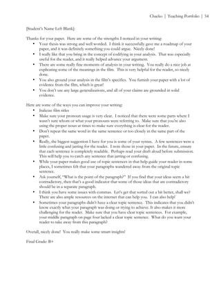 ! Chacko | Teaching Portfolio | 54
[Student’s Name Left Blank]:
Thanks for your paper. Here are some of the strengths I noticed in your writing:
• Your thesis was strong and well worded. I think it successfully gave me a roadmap of your
paper, and it was definitely something you could argue. Nicely done!
• I really like that you bring in the concept of codifying in your analysis. That was especially
useful for the reader, and it really helped advance your argument.
• There are some really fine moments of analysis in your writing. You really do a nice job at
explicating some of the meanings in the film. This is very helpful for the reader, so nicely
done.
• You also ground your analysis in the film’s specifics. You furnish your paper with a lot of
evidence from the film, which is great!
• You don’t use any large generalizations, and all of your claims are grounded in solid
evidence.
Here are some of the ways you can improve your writing:
• Italicize film titles
• Make sure your pronoun usage is very clear. I noticed that there were some parts where I
wasn’t sure whom or what your pronouns were referring to. Make sure that you’re also
using the proper noun at times to make sure everything is clear for the reader.
• Don’t repeat the same word in the same sentence or too closely in the same part of the
paper.
• Really, the biggest suggestion I have for you is some of your syntax. A few sentences were a
little confusing and jarring for the reader. I note those in your paper. In the future, ensure
that each sentence is completely readable. Perhaps read your draft aloud before submission.
This will help you to catch any sentence that jarring or confusing.
• While your paper makes good use of topic sentences in that help guide your reader in some
places, I sometimes felt that your paragraphs wandered away from the original topic
sentence.
• Ask yourself, “What is the point of the paragraph?” If you find that your ideas seem a bit
contradictory, then that’s a good indicator that some of those ideas that are contradictory
should be in a separate paragraph.
• I think you have some issues with commas. Let’s get that sorted out a bit better, shall we?
There are also ample resources on the internet that can help you. I can also help!
• Sometimes your paragraphs didn’t have a clear topic sentence. This indicates that you didn’t
know exactly what your paragraph was doing or trying to achieve. It also makes it more
challenging for the reader. Make sure that you have clear topic sentences. For example,
your middle paragraph on page four lacked a clear topic sentence. What do you want your
reader to take away from this paragraph?
Overall, nicely done! You really make some smart insights!
Final Grade: B+
 