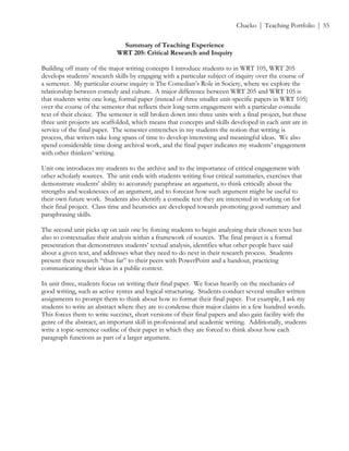 ! Chacko | Teaching Portfolio | 55
Summary of Teaching Experience
WRT 205: Critical Research and Inquiry
Building off many of the major writing concepts I introduce students to in WRT 105, WRT 205
develops students’ research skills by engaging with a particular subject of inquiry over the course of
a semester. My particular course inquiry is The Comedian’s Role in Society, where we explore the
relationship between comedy and culture. A major difference between WRT 205 and WRT 105 is
that students write one long, formal paper (instead of three smaller unit-specific papers in WRT 105)
over the course of the semester that reflects their long-term engagement with a particular comedic
text of their choice. The semester is still broken down into three units with a final project, but these
three unit projects are scaffolded, which means that concepts and skills developed in each unit are in
service of the final paper. The semester entrenches in my students the notion that writing is
process, that writers take long spans of time to develop interesting and meaningful ideas. We also
spend considerable time doing archival work, and the final paper indicates my students’ engagement
with other thinkers’ writing.
Unit one introduces my students to the archive and to the importance of critical engagement with
other scholarly sources. The unit ends with students writing four critical summaries, exercises that
demonstrate students’ ability to accurately paraphrase an argument, to think critically about the
strengths and weaknesses of an argument, and to forecast how such argument might be useful to
their own future work. Students also identify a comedic text they are interested in working on for
their final project. Class time and heuristics are developed towards promoting good summary and
paraphrasing skills.
The second unit picks up on unit one by forcing students to begin analyzing their chosen texts but
also to contextualize their analysis within a framework of sources. The final project is a formal
presentation that demonstrates students’ textual analysis, identifies what other people have said
about a given text, and addresses what they need to do next in their research process. Students
present their research “thus far” to their peers with PowerPoint and a handout, practicing
communicating their ideas in a public context.
In unit three, students focus on writing their final paper. We focus heavily on the mechanics of
good writing, such as active syntax and logical structuring. Students conduct several smaller written
assignments to prompt them to think about how to format their final paper. For example, I ask my
students to write an abstract where they are to condense their major claims in a few hundred words.
This forces them to write succinct, short versions of their final papers and also gain facility with the
genre of the abstract, an important skill in professional and academic writing. Additionally, students
write a topic-sentence outline of their paper in which they are forced to think about how each
paragraph functions as part of a larger argument.
 