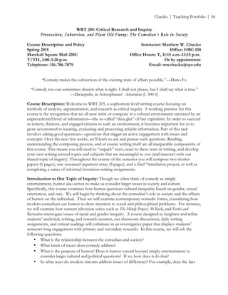 ! Chacko | Teaching Portfolio | 56
WRT 205: Critical Research and Inquiry
Provocation, Subversion, and Plain Old Funny: The Comedian’s Role in Society
Course Description and Policy Instructor: Matthew W. Chacko
Spring 2015 Office: HBC 018
Marshall Square Mall 205C Office Hours: T, 11:15 a.m.-12:15 p.m.
T/TH, 2:00-3:20 p.m. Or by appointment
Telephone: 316-706-7079 Email: mwchacko@syr.edu
“Comedy makes the subversion of the existing state of affairs possible.”—Dario Fo
“Comedy too can sometimes discern what is right. I shall not please, but I shall say what is true.”
—Dicaepolis, in Aristophanes’ Acharnians (l. 500-1)
Course Description: Welcome to WRT 205, a sophomore level writing course focusing on
methods of analysis, argumentation, and research as critical inquiry. A working premise for this
course is the recognition that we all now write or compose in a cultural environment saturated by an
unprecedented level of information—the so-called “data glut” of late capitalism. In order to succeed
as writers, thinkers, and engaged citizens in such an environment, it becomes important for us to
grow accustomed to locating, evaluating and processing reliable information. Part of this task
involves asking good questions—questions that trigger an active engagement with issues and
concepts. Over the next few weeks, we’ll learn to ask and pursue such questions. Reading,
understanding the composing process, and of course writing itself are all inseparable components of
this course. This means you will need to “unpack” texts, react to these texts in writing, and develop
your own writing around topics and subjects that are meaningful to you (and intersect with our
shared topic of inquiry). Throughout the course of the semester you will compose two shorter
papers (6 pages), one sustained argument essay (8 pages), and a final “translation project, as well as
completing a series of informal/invention writing assignments.
Introduction to Our Topic of Inquiry: Though we often think of comedy as simply
entertainment, humor also serves to make us consider larger issues in society and culture.
Specifically, this course examines how humor questions cultural inequality based on gender, sexual
orientation, and race. We will begin by thinking about the comedian’s role in society and the effects
of humor on the individual. Then we will examine contemporary comedic forms, considering how
modern comedians use humor to draw attention to social and philosophical problems. For instance,
we will examine how current television series such as The Mindy Project, 30 Rock, and Parks and
Recreation interrogate issues of racial and gender inequity. A course designed to heighten and refine
students’ analytical, writing, and research acumen, our classroom discussions, daily writing
assignments, and critical readings will culminate in an investigative paper that displays students’
semester-long engagement with primary and secondary research. In this course, we will ask the
following questions:
• What is the relationship between the comedian and society?!
• What kinds of issues does comedy address? !
• What is the purpose of humor? Does it humor extend beyond simply entertainment to
consider larger cultural and political questions? If so, how does it do that?!
• In what ways do modern sitcoms address issues of difference? For example, does the fact
 