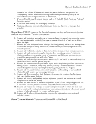 ! Chacko | Teaching Portfolio | 57
that racial and cultural difference and sexual and gender difference are represented on
contemporary sitcoms mean that issues of power and marginalization go away? Who
benefits from comedic representations of difference?!
• What models of female identity do sitcoms such as 30 Rock, The Mindy Project, and Parks and
Recreations portray?!
• What value does comedy and humor play culturally?!
• Are there differences between different comedic forms and the types of messages they
articulate?
Course Goals: WRT 205 focuses on the rhetorical strategies, practices, and conventions of critical
academic research writing. These are course’s goals:
1. Students will investigate a shared topic of inquiry and develop research questions that engage
the complexities (social, political, ideological, economic, historical) of and current debates
about that topic.
2. Students will learn multiple research strategies, including primary research, and develop more
extensive knowledge of library databases in order to identify sources appropriate to their
research questions.
3. Students will evaluate the validity of their sources in the context of their research questions.
4. Students will read sources rhetorically, which involves considering authors’ positions in
relation to audiences, recognizing points of congruence and difference among texts, and
establishing a genuine dialogue with others’ ideas.
5. Students will understand the role of genres, sources, styles and media in communicating with
particular audiences and for specific purposes.
6. Students will understand the ways in which digital media shape all stages of the research and
writing process—invention, composing, revision, delivery—and will understand how the
effects of digital media vary according to audience, genre, context, and purpose.
7. Students will produce texts that demonstrate a nuanced understanding of and an ethical
relationship with sources and research participants.
8. Students will demonstrate how their dialogue with sources has broadened and enhanced
their own thinking about the issue.
9. Students will practice and produce analysis, argument, synthesis and summary as central
components of researched writing.
10. Students will write a series of informal assignments as part of their composing process, and
at least three sustained, finished texts that respond to specific rhetorical situations.
11. Students will practice the strategies of incorporating the research of others into their own
texts in a variety of ways (including summary, paraphrase, quotation) and will provide textual
evidence of where, how, and why sources are being used.
12. Students will develop revision and editing strategies for organization, prose style, and
technical control.
Course Texts and Materials: Various pdfs will be available on Blackboard.
 