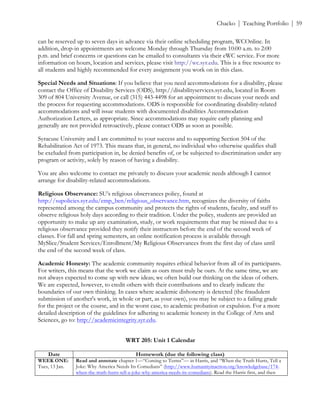 ! Chacko | Teaching Portfolio | 59
can be reserved up to seven days in advance via their online scheduling program, WCOnline. In
addition, drop-in appointments are welcome Monday through Thursday from 10:00 a.m. to 2:00
p.m. and brief concerns or questions can be emailed to consultants via their eWC service. For more
information on hours, location and services, please visit http://wc.syr.edu. This is a free resource to
all students and highly recommended for every assignment you work on in this class.
Special Needs and Situations: If you believe that you need accommodations for a disability, please
contact the Office of Disability Services (ODS), http://disabilityservices.syr.edu, located in Room
309 of 804 University Avenue, or call (315) 443-4498 for an appointment to discuss your needs and
the process for requesting accommodations. ODS is responsible for coordinating disability-related
accommodations and will issue students with documented disabilities Accommodation
Authorization Letters, as appropriate. Since accommodations may require early planning and
generally are not provided retroactively, please contact ODS as soon as possible.
Syracuse University and I are committed to your success and to supporting Section 504 of the
Rehabilitation Act of 1973. This means that, in general, no individual who otherwise qualifies shall
be excluded from participation in, be denied benefits of, or be subjected to discrimination under any
program or activity, solely by reason of having a disability.
You are also welcome to contact me privately to discuss your academic needs although I cannot
arrange for disability-related accommodations.
Religious Observance: SU’s religious observances policy, found at
http://supolicies.syr.edu/emp_ben/religious_observance.htm, recognizes the diversity of faiths
represented among the campus community and protects the rights of students, faculty, and staff to
observe religious holy days according to their tradition. Under the policy, students are provided an
opportunity to make up any examination, study, or work requirements that may be missed due to a
religious observance provided they notify their instructors before the end of the second week of
classes. For fall and spring semesters, an online notification process is available through
MySlice/Student Services/Enrollment/My Religious Observances from the first day of class until
the end of the second week of class.
Academic Honesty: The academic community requires ethical behavior from all of its participants.
For writers, this means that the work we claim as ours must truly be ours. At the same time, we are
not always expected to come up with new ideas; we often build our thinking on the ideas of others.
We are expected, however, to credit others with their contributions and to clearly indicate the
boundaries of our own thinking. In cases where academic dishonesty is detected (the fraudulent
submission of another's work, in whole or part, as your own), you may be subject to a failing grade
for the project or the course, and in the worst case, to academic probation or expulsion. For a more
detailed description of the guidelines for adhering to academic honesty in the College of Arts and
Sciences, go to: http://academicintegrity.syr.edu.
WRT 205: Unit 1 Calendar
Date Homework (due the following class)
WEEK ONE:
Tues, 13 Jan.
Read and annotate chapter 1—“Coming to Terms”— in Harris, and “When the Truth Hurts, Tell a
Joke: Why America Needs Its Comedians” (http://www.humanityinaction.org/knowledgebase/174-
when-the-truth-hurts-tell-a-joke-why-america-needs-its-comedians). Read the Harris first, and then
 