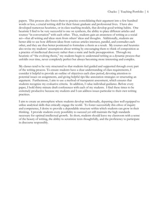 ! Chacko | Teaching Portfolio | 6
papers. This process also forces them to practice consolidating their argument into a few hundred
words or less, a crucial writing skill for their future graduate and professional lives. I have also
developed numerous heuristics, or in-class teaching models, that develop good writing habits. One
heuristic I find to be very successful is one on synthesis, the ability to place different articles and
sources “in conversation” with each other. Thus, students gain an awareness of writing as a social
act—that all writing and ideas stem from others’ ideas and thoughts. Additionally, students are
better able to see how different ideas from various articles intersect, parallel, and contradict each
other, and they are thus better positioned to formulate a thesis as a result. My courses and heurstics
also revise my students’ assumptions about writing by encouraging them to think of composition as
a practice of intellectual discovery rather than a static and facile presupposition. Through my
heuristic of “the evolving thesis,” my students begin to understand writing as a dynamic process that
unfolds over time, never completely perfect but always becoming more interesting and complex.
My classes tend to be very structured so that students feel guided and supported through every part
of the writing process. To ensure students have a clear understanding of class requirements, I
consider it helpful to provide an outline of objectives each class period, devoting attention to
potential issues on assignments, and giving helpful tips like annotation strategies or structuring an
argument. Furthermore, I aim to use a method of transparent assessment, which ensures that
students recognize my evaluative criteria. In addition, I value individual guidance. Before every
paper, I hold thirty-minute draft conferences with each of my students. I find these times to be
extremely productive because my students and I can address issues particular to their own writing
practices.
I aim to create an atmosphere where students develop intellectually, departing class well equipped to
utilize analytical skills that critically engage the world. To foster successfully this ethos of inquiry
and competence, I desire to provide a dependable structure within which students can grow in their
thinking. I provide students every possibility to succeed yet still maintain the high standards
necessary for optimal intellectual growth. In short, students should leave my classroom with a sense
of the beauty of writing, the ability to scrutinize texts thoughtfully, and the proficiency to participate
in discourse responsibly.
 