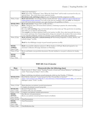 ! Chacko | Teaching Portfolio | 60
“When the Truth Hurts.”
Write down three “flashpoints” from “When the Truth Hurts” and be ready to account for why you
selected them. Also, write down some important words.
Download, read, and bring to class the unit 1 Flashpoints Portfolio assignment (on Bb).
Thurs, 15 Jan. Read and annotate “Just Joking? Taking Comedy Seriously” (http://rightnow.org.au/artwork/just-
joking-taking-comedy-seriously/) For each of the first two readings of the unit write one flashpoint
and a 250 word critical summary, once again drawing on the guidelines in Harris.
WEEK TWO:
Tues, 20 Jan.
Read and annotate “Funny Girl” (on Bb) and then…
Write a flashpoint and a 250 word critical summary, continuing to practice the critical reading
strategies in Harris.
Do some web searching using your keywords and see what comes up. Take good notes on anything
that strikes you as relevant and interesting.
Then search in the library databases listed in the handout (on Bb). Note other keywords that arise as
you search, and keep a list of interesting articles, being very attuned to the location of the source (where
it was originally published), whether it’s scholarly or non scholarly, and its date of publication.
Thurs, 22 Jan. Read, annotate, and write a critical summary of “Performing marginality: Comedy, identity, and
cultural critique” (on Bb).
Read the short Ballenger excerpt on good research questions (on Bb).
WEEK
THREE:
Tues, 27 Jan.
Draft your portfolio reflection and post to Bb by Sunday at 12:00 pm. Read and respond to one
classmate’s reflection (I’ll assign classmates on Thursday).
Thurs, 29 Jan. Revise and finalize your portfolio documents. Provide feedback to one peer’s reflection by Sunday
night.
WEEK
FOUR:
Tues, 3 Feb.
TBA
!
WRT 205: Unit 2 Calendar
Date Homework (due the following class)
Thurs, 5 Feb Read Lawrence E. Mintz’s article “Standup Comedy as Social and Cultural Mediation” and Ballenger’s
article “Narrowing the Subject” (both on Bb).
Begin considering your primary research proposals, which are due Tuesday, 17 February
WEEK FIVE:
Tues, 10 Feb
Read Michiko Kakutani’s “Is Jon Stewart the Most Trusted Man in America?”
(http://www.nytimes.com/2008/08/17/arts/television/17kaku.html?pagewanted=all&_r=0) and also
Ballenger’s article “Verbs” (on Bb).
Thurs, 12 Feb Begin planning your primary research presentations
Complete the primary research proposals
WEEK SIX:
Tues, 17 Feb
Research Proposals due;
Continue with your own research
Thurs, 19 Feb Compose your primary research presentations
WEEK
SEVEN:
Tues, 24 Feb
Peer-Review over presentations;
Revise your primary research products based on feedback.
Thurs, 26 Feb Final Presentations
WEEK
EIGHT:
Tues, 3 Mar
Final Presentations
Thurs, 5 Mar Final Reflections due
 