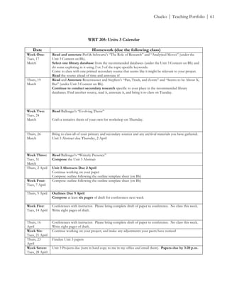 ! Chacko | Teaching Portfolio | 61
!
WRT 205: Units 3 Calendar
Date Homework (due the following class)
Week One:
Tues, 17
March
Read and annotate Perl & Schwartz’s “The Role of Research” and “Analytical Moves” (under the
Unit 3 Content on Bb).
Select one library database from the recommended databases (under the Unit 3 Content on Bb) and
do some exploring in it using 2 or 3 of the topic-specific keywords.
Come to class with one printed secondary source that seems like it might be relevant to your project.
Read the source ahead of time and annotate it!
Thurs, 19
March
Read and Annotate Rosenwasser and Stephen’s “Pan, Track, and Zoom” and “Seems to be About X,
But” (under Unit 3 Content on Bb).
Continue to conduct secondary research specific to your place in the recommended library
databases. Find another source, read it, annotate it, and bring it to class on Tuesday.
Week Two:
Tues, 24
March
Read Ballenger’s “Evolving Thesis”
Craft a tentative thesis of your own for workshop on Thursday.
Thurs, 26
March
Bring to class all of your primary and secondary sources and any archival materials you have gathered.
Unit 3 Abstract due Thursday, 2 April
Week Three:
Tues, 31
March
Read Ballenger’s “Writerly Presence”
Compose the Unit 3 Abstract
Thurs, 2 April Unit 3 Abstracts Due 2 April
Continue working on your paper
Compose outline following the outline template sheet (on Bb)
Week Four:
Tues, 7 April
Compose outline following the outline template sheet (on Bb)
Thurs, 9 April Outlines Due 9 April
Compose at least six pages of draft for conferences next week
Week Five:
Tues, 14 April
Conferences with instructor. Please bring complete draft of paper to conference. No class this week.
Write eight pages of draft.
Thurs, 16
April
Conferences with instructor. Please bring complete draft of paper to conference. No class this week.
Write eight pages of draft.
Week Six:
Tues, 21 April
Continue working on your project, and make any adjustments your peers have noticed
Thurs, 23
April
Finalize Unit 3 papers
Week Seven:
Tues, 28 April
Unit 3 Projects due (turn in hard copy to me in my office and email them). Papers due by 3:20 p.m.
 