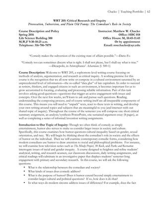 ! Chacko | Teaching Portfolio | 62
WRT 205: Critical Research and Inquiry
Provocation, Subversion, and Plain Old Funny: The Comedian’s Role in Society
Course Description and Policy Instructor: Matthew W. Chacko
Spring 2016 Office: HBC 018
Life Science Building 300 Office Hours: M, 10:45-11:45
M,W,F 9:30-10:25 a.m. Or by appointment
Telephone: 316-706-7079 Email: mwchacko@syr.edu
“Comedy makes the subversion of the existing state of affairs possible.”—Dario Fo
“Comedy too can sometimes discern what is right. I shall not please, but I shall say what is true.”
—Dicaepolis, in Aristophanes’ Acharnians (l. 500-1)
Course Description: Welcome to WRT 205, a sophomore level writing course focusing on
methods of analysis, argumentation, and research as critical inquiry. A working premise for this
course is the recognition that we all now write or compose in a cultural environment saturated by an
unprecedented level of information—the so-called “data glut” of late capitalism. In order to succeed
as writers, thinkers, and engaged citizens in such an environment, it becomes important for us to
grow accustomed to locating, evaluating and processing reliable information. Part of this task
involves asking good questions—questions that trigger an active engagement with issues and
concepts. Over the next few weeks, we’ll learn to ask and pursue such questions. Reading,
understanding the composing process, and of course writing itself are all inseparable components of
this course. This means you will need to “unpack” texts, react to these texts in writing, and develop
your own writing around topics and subjects that are meaningful to you (and intersect with our
shared topic of inquiry). Throughout the course of the semester you will compose one short critical
summary assignment, an analysis/synthesis PowerPoint, one sustained argument essay (8 pages), as
well as completing a series of informal/invention writing assignments.
Introduction to Our Topic of Inquiry: Though we often think of comedy as simply
entertainment, humor also serves to make us consider larger issues in society and culture.
Specifically, this course examines how humor questions cultural inequality based on gender, sexual
orientation, and race. We will begin by thinking about the comedian’s role in society and the effects
of humor on the individual. Then we will examine contemporary comedic forms, considering how
modern comedians use humor to draw attention to social and philosophical problems. For instance,
we will examine how television series such as The Mindy Project, 30 Rock, and Parks and Recreation
interrogate issues of racial and gender inequity. A course designed to heighten and refine students’
analytical, writing, and research acumen, our classroom discussions, daily writing assignments, and
critical readings will culminate in an investigative paper that displays students’ semester-long
engagement with primary and secondary research. In this course, we will ask the following
questions:
• What is the relationship between the comedian and society?!
• What kinds of issues does comedy address? !
• What is the purpose of humor? Does it humor extend beyond simply entertainment to
consider larger cultural and political questions? If so, how does it do that?!
• In what ways do modern sitcoms address issues of difference? For example, does the fact
 
