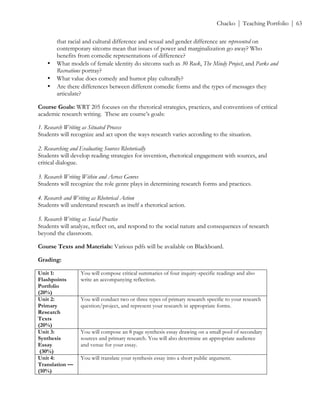 ! Chacko | Teaching Portfolio | 63
that racial and cultural difference and sexual and gender difference are represented on
contemporary sitcoms mean that issues of power and marginalization go away? Who
benefits from comedic representations of difference?!
• What models of female identity do sitcoms such as 30 Rock, The Mindy Project, and Parks and
Recreations portray?!
• What value does comedy and humor play culturally?!
• Are there differences between different comedic forms and the types of messages they
articulate?
Course Goals: WRT 205 focuses on the rhetorical strategies, practices, and conventions of critical
academic research writing. These are course’s goals:
1. Research Writing as Situated Process
Students will recognize and act upon the ways research varies according to the situation.
2. Researching and Evaluating Sources Rhetorically
Students will develop reading strategies for invention, rhetorical engagement with sources, and
critical dialogue.
3. Research Writing Within and Across Genres
Students will recognize the role genre plays in determining research forms and practices.
4. Research and Writing as Rhetorical Action
Students will understand research as itself a rhetorical action.
5. Research Writing as Social Practice
Students will analyze, reflect on, and respond to the social nature and consequences of research
beyond the classroom.
Course Texts and Materials: Various pdfs will be available on Blackboard.
Grading:
Unit 1:
Flashpoints
Portfolio
(20%)
You will compose critical summaries of four inquiry-specific readings and also
write an accompanying reflection.
Unit 2:
Primary
Research
Texts
(20%)
You will conduct two or three types of primary research specific to your research
question/project, and represent your research in appropriate forms.
Unit 3:
Synthesis
Essay
(30%)
You will compose an 8 page synthesis essay drawing on a small pool of secondary
sources and primary research. You will also determine an appropriate audience
and venue for your essay.
Unit 4:
Translation —
(10%)
You will translate your synthesis essay into a short public argument.
 