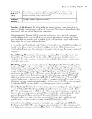 ! Chacko | Teaching Portfolio | 64
Culminating
Reflection
(10%)
You will compose a culminating reflection, looking back on the work of the
course and making claims about your engagement with the inquiry and your
identity as a writer, reader, and researcher.
Invention
Work (10%)
All of the informal work of the semester.
Attendance & Participation: Attendance and active engagement in the course is critical. Your
absences will affect your classmates’ work as well as your own. All the work is designed to develop
your research skills and will feed directly into your writing.
Each unit calendar will outline the following weeks’ assignments, but we may shift assignments
around or change direction occasionally as it seems appropriate, necessary, or interesting. If you
must miss a class, you are responsible for making up the work and getting yourself back on track.
Please realize that you cannot make up class time.
If you miss the equivalent of three weeks of classes or more without any official documented excuse
you will not be able to pass the course. I don’t anticipate any of you will be in that position.
However, let’s all agree to do the work, come to class, learn a lot, and make the course a meaningful
experience.
Student Writing: All texts written in this course are generally public. You may be asked to share
them with a peer, the class, or with me. It is understood that registration for and continued
enrollment in this course constitutes permission by the student for the instructor to use any work
resulting from the course.
The Writing Center: Experienced consultants at the Writing Center (101 HB Crouse Hall, on the
Quad) are available to work one-on-one with you at any stage of your writing process and with any
kind of writing you1re creating. Whether you need help understanding an assignment, brainstorming
ideas, revising subsequent drafts, or developing editing strategies, face-to-face and online chat
appointments are available for 25- or 50-minute sessions throughout the semester. Appointments
can be reserved up to seven days in advance via their online scheduling program, WCOnline. In
addition, drop-in appointments are welcome Monday through Thursday from 10:00 a.m. to 2:00
p.m. and brief concerns or questions can be emailed to consultants via their eWC service. For more
information on hours, location and services, please visit http://wc.syr.edu. This is a free resource to
all students and highly recommended for every assignment you work on in this class.
Special Needs and Situations: If you believe that you need accommodations for a disability, please
contact the Office of Disability Services (ODS), http://disabilityservices.syr.edu, located in Room
309 of 804 University Avenue, or call (315) 443-4498 for an appointment to discuss your needs and
the process for requesting accommodations. ODS is responsible for coordinating disability-related
accommodations and will issue students with documented disabilities Accommodation
Authorization Letters, as appropriate. Since accommodations may require early planning and
generally are not provided retroactively, please contact ODS as soon as possible.
Syracuse University and I are committed to your success and to supporting Section 504 of the
Rehabilitation Act of 1973. This means that, in general, no individual who otherwise qualifies shall
be excluded from participation in, be denied benefits of, or be subjected to discrimination under any
 