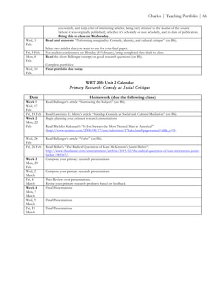 ! Chacko | Teaching Portfolio | 66
you search, and keep a list of interesting articles, being very attuned to the location of the source
(where it was originally published), whether it’s scholarly or non scholarly, and its date of publication.
Bring this to class on Wednesday.
Wed, 3
Feb.
Read and annotate “Performing marginality: Comedy, identity, and cultural critique” (on Bb).
Select two articles that you want to use for your final paper.
Fri, 5 Feb. For student conferences on Monday (8 February), bring completed first draft to class.
Mon, 8
Feb.
Read the short Ballenger excerpt on good research questions (on Bb).
Complete portfolios
Wed, 10
Feb.
Final portfolio due today
!
WRT 205: Unit 2 Calendar
Primary Research: Comedy as Social Critique
Date Homework (due the following class)
Week 1
Wed, 17
Feb
Read Ballenger’s article “Narrowing the Subject” (on Bb).
Fri, 19 Feb Read Lawrence E. Mintz’s article “Standup Comedy as Social and Cultural Mediation” (on Bb).
Week 2
Mon, 22
Feb
Begin planning your primary research presentations
Read Michiko Kakutani’s “Is Jon Stewart the Most Trusted Man in America?”
(http://www.nytimes.com/2008/08/17/arts/television/17kaku.html?pagewanted=all&_r=0).
Wed, 24
Feb
Read Ballenger’s article “Verbs” (on Bb).
Fri, 26 Feb Read Miller’s “The Radical Queerness of Kate McKinnon’s Justin Bieber”:
http://www.theatlantic.com/entertainment/archive/2015/02/the-radical-queerness-of-kate-mckinnons-justin-
bieber/385567/.
Week 3
Mon, 29
Feb
Compose your primary research presentations
Wed, 2
March
Compose your primary research presentations
Fri, 4
March
Peer-Review over presentations;
Revise your primary research products based on feedback.
Week 4
Mon, 7
March
Final Presentations
Wed, 9
March
Final Presentations
Fri, 11
March
Final Presentations
!
!
!
!
!
!
!
 