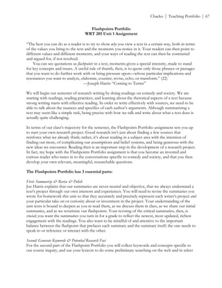 ! Chacko | Teaching Portfolio | 67
Flashpoints Portfolio
WRT 205 Unit 1 Assignment
!
“The best you can do as a reader is to try to show why you view a text in a certain way, both in terms
of the values you bring to the text and the moments you notice in it. Your readers can then point to
different values and different moments, and your ways of reading the text can then be contrasted
and argued for, if not resolved.
You can see quotations as flashpoints in a text, moments given a special intensity, made to stand
for key concepts and issues. A useful rule of thumb, then, is to quote only those phrases or passages
that you want to do further work with or bring pressure upon—whose particular implications and
resonances you want to analyze, elaborate, counter, revise, echo, or transform.” (22)
—Joseph Harris “Coming to Terms”
We will begin our semester of research writing by doing readings on comedy and society. We are
starting with readings, reading practices, and learning about the rhetorical aspects of a text because
strong writing starts with effective reading. In order to write effectively with sources, we need to be
able to talk about the nuances and specifics of each author’s arguments. Although summarizing a
text may seem like a simple task, being precise with how we talk and write about what a text does is
actually quite challenging.
In terms of our class’s trajectory for the semester, the Flashpoints Portfolio assignment sets you up
to start your own research project. Good research isn’t just about finding a few sources that
reinforce what we already think; rather, it’s about reading in a subject area with the intention of
finding out more, of complicating our assumptions and belief systems, and being generous with the
new ideas we encounter. Reading then is an important step in the development of a research project.
In fact, my hope with the Flashpoints Portfolio assignment is that you become an invested and
curious reader who tunes in to the conversations specific to comedy and society, and that you then
develop your own relevant, meaningful, researchable questions.
The Flashpoints Portfolio has 3 essential parts:
First: Summarize & Revise & Polish
Joe Harris explains that our summaries are never neutral and objective, that we always understand a
text’s project through our own interests and experiences. You will need to revise the summaries you
wrote for homework this unit so that they accurately and precisely represent each writer’s project and
your particular take on or curiosity about or investment in the project. Your understanding of the
unit texts is bound to deepen as you re-read them, as we discuss them in class, as we share our initial
summaries, and as we scrutinize our flashpoints. Your revising of the critical summaries, then, is
crucial; you want the summaries you turn in for a grade to reflect the newest, most updated, richest
engagement with the readings. You also want to be mindful of and attentive to the important
balance between the flashpoint that prefaces each summary and the summary itself; the one needs to
speak to or reference or interact with the other.
Second: Generate Keywords & Potential Research Foci
For the second part of the Flashpoint Portfolio you will collect keywords and concepts specific to
our course inquiry, and use your lexicon to do some preliminary searching on the web and in select
 