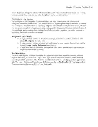 ! Chacko | Teaching Portfolio | 68
library databases. The point is to see what sorts of research projects arise from comedy and society,
who’s pursuing these projects, and what disciplinary arenas are represented.
Third: Reflect & Ask Questions
The third part of the Flashpoint Portfolio will be a one page reflection on the collection of
flashpoint summaries and lexicon. Your reflection should begin to pinpoint your interests in comedy
and society and should function as a jumping off point for further research; in other words, what are
you interested enough in to keep researching, reading, and writing about? Include in the reflection 3-
4 researchable questions that these readings have led you to ask—and, that you might continue to
investigate during the rest of the semester.
Assignment Breakdown:
o 1 page summary on two of the shared readings; these should each be framed by one
crucial flashpoint from the text.
o 1 page summary on two articles you found related to your inquiry; these should each be
framed by one crucial flashpoint from the text.
o 1 page reflection on the shared readings that ends with a set of research questions you
might be interested in pursuing.
The Nitty Gritty:
The Unit 1 Flashpoint Portfolio should be five pages in length (four pages of summary, and one
page of reflection), no more than 12 pt. Times New Roman font, double-spaced, and formatted
according to MLA guidelines. The Portfolio should include a Works Cited page and an appropriate
title. The Unit 1 Flashpoint Portfolio and Reflection are due on Wednesday, 10 February in class.
This assignment will count as 20% of your final grade.
 