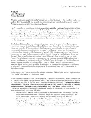 ! Chacko | Teaching Portfolio | 69
WRT 205
Unit 2 Assignment
Primary Research
What can we do as researchers to make “comedy and society” come alive—for ourselves and for our
readers? How can we tackle our research foci with active, creative, intellectual, hands-on projects?
Primary research does all of those things, and more.
Here’s a reminder of the different forms research takes: secondary research brings you into contact
with the ideas, claims, theories, and research data of other writers; primary research brings you into
closer contact with a research focus, topic, or site and inspires you to generate your own ideas, claims,
theories, and data. In our inquiry, secondary research often represents the journal articles, magazine
essays, and papers that theorize and discuss some comedic form. On the other hand, primary
research encompasses your own considerations of the stand-up routines, shows, and/or comedians
you find interesting.
Think of the difference between primary and secondary research in terms of our shared inquiry:
comedy and society. Roger Cohen and Ryan Richards make claims about the relationship between
culture and comedy: “While comedians will make everyone uncomfortable at some point, good
comics are playing an important function in society by holding up a mirror and forcing us to
confront realities that we would often prefer to ignore.” This claim, among others, may help you
contemplate how a particular comedian or style of comedy operates as social critique. Cohen and
Richard’s claim would be, then, a secondary source. They have done an analysis that you could
“borrow” to help further your own thoughts about your particular interests. Additionally, primary
research could count as watching episodes of The Mindy Project, viewing clips of The Colbert Report, or
seeing a standup comedian at a comedy club. However, primary research is more than just
watching. Good research involves taking detailed notes of your viewings, conversations with peers
to help clarify your thoughts, and connecting your thoughts to the ideas you’ve encountered in
secondary readings.
Additionally, primary research might also help you narrow the focus of your research topic, or might
even inspire you to tweak or change your focus.
In unit 2 you will conduct primary research specific to one of the research foci, which will culminate
as a research presentation you give to your peers. These final presentations will exhibit your interest
in a particular text, film, or clip that relates to comedy as social commentary. These presentations
should total ten minutes with seven minutes devoted to your formal presentation to the class
and three minutes for questions and suggestions from your peers. In addition to the
PowerPoint, please provide a one-page handout for your peers that details your presentation. Your
presentations should address the following:
• Provide context. How is your text situated in a larger framework? For instance, if you’re
interested in an interview with a comedian, why is this interview being conducted? Or, if
you’re interested in a film, who’s directing, who’s starring, and why was it made?
• What interests you about the text? What things stand out to you as interesting, strange, or
compelling? For example, are there any contradictions inherent in the comedy, ideas, or
narrative of the text you’re interested in? Your interests will probably manifest as the “data”
or the material you will use to make bigger claims and draw conclusions from.
 