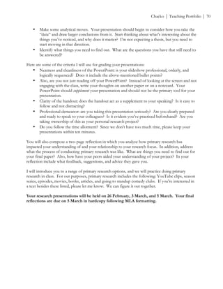 ! Chacko | Teaching Portfolio | 70
• Make some analytical moves. Your presentation should begin to consider how you take the
“data” and draw larger conclusions from it. Start thinking about what’s interesting about the
things you’ve noticed, and why does it matter? I’m not expecting a thesis, but you need to
start moving in that direction.
• Identify what things you need to find out. What are the questions you have that still need to
be answered?
Here are some of the criteria I will use for grading your presentations:
• Neatness and cleanliness of the PowerPoint: is your slideshow professional, orderly, and
logically sequenced? Does it include the above-mentioned bullet points?
• Also, are you not just reading off your PowerPoint? Instead of looking at the screen and not
engaging with the class, write your thoughts on another paper or on a notecard. Your
PowerPoint should supplement your presentation and should not be the primary tool for your
presentation.
• Clarity of the handout: does the handout act as a supplement to your speaking? Is it easy to
follow and not distracting?
• Professional demeanor: are you taking this presentation seriously? Are you clearly prepared
and ready to speak to your colleagues? Is it evident you’ve practiced beforehand? Are you
taking ownership of this as your personal research project?
• Do you follow the time allotment? Since we don’t have too much time, please keep your
presentations within ten minutes.
You will also compose a two-page reflection in which you analyze how primary research has
impacted your understanding of and your relationship to your research focus. In addition, address
what the process of conducting primary research was like. What are things you need to find out for
your final paper? Also, how have your peers aided your understanding of your project? In your
reflection include what feedback, suggestions, and advice they gave you.
I will introduce you to a range of primary research options, and we will practice doing primary
research in class. For our purposes, primary research includes the following: YouTube clips, season
series, episodes, movies, books, articles, and going to standup comedy clubs. If you’re interested in
a text besides these listed, please let me know. We can figure it out together.
Your research presentations will be held on 26 February, 3 March, and 5 March. Your final
reflections are due on 5 March in hardcopy following MLA formatting.
 