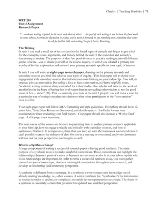 ! Chacko | Teaching Portfolio | 71
WRT 205
Unit 3 Assignment
Research Paper
“…academic writing responds to the texts and ideas of others… the goal of such writing is not to have the final word
on some subject, to bring the discussion to a close, but to push it forward, to say something new, something that seems
to call for further talk and writing.”—Joe Harris, Rewriting
The Writing
In unit 1 you read a small set of texts related to the broad topic of comedy and began to get a feel
for the concepts, issues, arguments, and history behind the role of the comedian and comedy’s
functioning in society. The purpose of that first portfolio was to practice reading texts—all different
genres of texts—and to situate yourself in the course inquiry. In unit 2 you selected a primary text
worthy of further exploration and pursued your primary research specific to your topic of interest.
In unit 3 you will write an eight-page research paper, drawing on the primary research and
secondary sources you find that address your topic of inquiry. This final paper will evidence your
engagement with secondary sources that inform your own thinking on your video clip. You will, in
essence, join a conversation. But unlike a face to face conversation, as Harris helpfully notes,
“academic writing is almost always intended for a third reader. One scholar will criticize the work of
another less in the hope of having her rival recant than in persuading other readers to see the good
sense of her… views” (36). This is essentially your task in the unit 3 project: you will make a case for
a particular way of seeing your place in relation to what other participants in the “conversation”
have to offer.
Your eight-page paper will follow MLA formatting and style guidelines. Everything should be in 12-
point font, Times New Roman or Garamond, and double-spaced. I will take format into
consideration when evaluating your final papers. Your paper should also include a “Works Cited”
page. A title page is not necessary.
The next weeks of the course are devoted to practicing how to analyze primary research applicable
to your film clip, how to engage critically and ethically with secondary sources, and how to
synthesize effectively. It is imperative, then, that you keep up with the homework and attend class. I
can’t possibly recreate the richness of class for you in a meeting or over email, and your classmates
will lose out on your perspectives and insights as well.
What is a Synthesis Essay?
A huge component of writing a successful research paper is having good synthesis. The main
purpose of a synthesis essay is to make insightful connections. Those connections can highlight the
relationship(s) between parts of a work or between two or more works. It is your job to explain why
those relationships are important. In order to write a successful synthesis essay, you must gather
research on your chosen topic, discover meaningful connections throughout your research, and
develop an interesting (and interested) perspective.
A synthesis is different from a summary. In a synthesis a writer creates new knowledge out of
already existing knowledge, i.e., other sources. A writer combines (i.e. “synthesizes”) the information
in sources in order to update, or complicate, or enrich her own perspective on a topic. The thesis of
a synthesis is essentially a claim that presents this updated and enriched perspective.
 