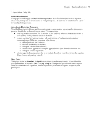 ! Chacko | Teaching Portfolio | 72
* Source: Bellevue College WL
Source Requirements
Your paper should engage with four secondary sources that offer an interpretation or argument
about your primary text or issues related to your primary text. At least one of which must be a peer-
reviewed (scholarly) source.
Attention to Rhetorical Awareness
We will address rhetorical issues and deploy rhetorical awareness as we research and write our own
projects. Specifically, in class and in your paper I’ll expect you to:
• assert why your issue interests you or matters to you (and why it should interest and matter to
your readers) at this particular historical moment
• recognize and attend to what your readers will need in terms of explanation/preparation/
contextualization. Make sure to, among other things,
o define key terms and concepts,
o carefully introduce your sources,
o anticipate confusion or resistance,
o use rhetorical appeals and strategies appropriate for your rhetorical situation and
o anticipate counter-arguments.
• articulate a particular perspective; that is, be explicit about how your ideas fit into the ongoing
debate/conversation about comedy
Nitty Gritty
Your paper is due on Tuesday, 28 April both in hardcopy and through email. You will hand in
your papers to me at my office (HBC 018) by 3:20 p.m. Your project grade will be based on your
ability to construct a well-organized, rhetorically sensitive, coherent, thoughtful analysis of your
primary text.
 