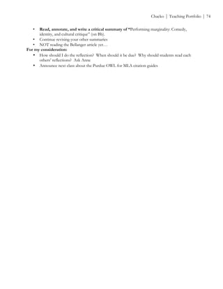 ! Chacko | Teaching Portfolio | 74
• Read, annotate, and write a critical summary of “Performing marginality: Comedy,
identity, and cultural critique” (on Bb).
• Continue revising your other summaries
• NOT reading the Bellanger article yet…
For my consideration:
• How should I do the reflection? When should it be due? Why should students read each
others’ reflections? Ask Anne
• Announce next class about the Purdue OWL for MLA citation guides
 