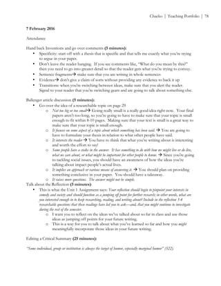 ! Chacko | Teaching Portfolio | 78
7 February 2016
Attendance
Hand back Inventions and go over comments (5 minutes):
• Specificity: start off with a thesis that is specific and that tells me exactly what you’re trying
to argue in your paper.
• Don’t leave the reader hanging. If you see comments like, “What do you mean by this?”
then you need to go into greater detail so that the reader gets what you’re trying to convey.
• Sentence fragments# make sure that you are writing in whole sentences
• Evidence# don’t give a claim of sorts without providing any evidence to back it up
• Transitions: when you’re switching between ideas, make sure that you alert the reader.
Signal to your reader that you’re switching gears and are going to talk about something else.
Ballenger article discussion (5 minutes):
• Go over the idea of a researchable topic on page 29
o Not too big or too small# Going really small is a really good idea right now. Your final
papers aren’t too long, so you’re going to have to make sure that your topic is small
enough to fit within 8-10 pages. Making sure that your text is small is a great way to
make sure that your topic is small enough.
o It focuses on some aspect of a topic about which something has been said. # You are going to
have to formulate your thesis in relation to what other people have said.
o It interests the reader # You have to think that what you’re writing about is interesting
and worth the effort to say!
o Some people have a stake in the answer. It has something to do with how we might live or do live,
what we care about, or what might be important for other people to know. # Since you’re going
to tackling social issues, you should have an awareness of how the ideas you’re
talking about impact people’s actual lives.
o It implies an approach or various means of answering it. # You should plan on providing
something conclusive in your paper. You should have a takeaway.
o It raises more questions. The answer might not be simple.
Talk about the Reflection (5 minutes):
• This is what the Unit 1 Assignment says: Your reflection should begin to pinpoint your interests in
comedy and society and should function as a jumping off point for further research; in other words, what are
you interested enough in to keep researching, reading, and writing about? Include in the reflection 3-4
researchable questions that these readings have led you to ask—and, that you might continue to investigate
during the rest of the semester.
o I want you to reflect on the ideas we’ve talked about so far in class and use those
ideas as jumping off points for your future writing.
o This is a way for you to talk about what you’ve learned so far and how you might
meaningfully incorporate those ideas in your future writing.
Editing a Critical Summary (25 minutes):
“Some individual, group or institution is always the target of humor, especially marginal humor” (322).
 