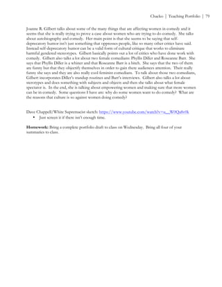 ! Chacko | Teaching Portfolio | 79
Joanne R. Gilbert talks about some of the many things that are affecting women in comedy and it
seems that she is really trying to prove a case about women who are trying to do comedy. She talks
about autobiography and comedy. Her main point is that she seems to be saying that self-
deprecatory humor isn’t just something that oppresses people, like so many other critics have said.
Instead self-deprecatory humor can be a valid form of cultural critique that works to eliminate
harmful gendered stereotypes. Gilbert basically points out a lot of critics who have done work with
comedy. Gilbert also talks a lot about two female comedians: Phyllis Diller and Roseanne Barr. She
says that Phyllis Diller is a whiner and that Roseanne Barr is a bitch. She says that the two of them
are funny but that they objectify themselves in order to gain there audiences attention. Their really
funny she says and they are also really cool feminist comedians. To talk about those two comedians,
Gilbert incorporates Diller’s standup routines and Barr’s interviews. Gilbert also talks a lot about
sterotypes and does something with subjects and objects and then she talks about what female
spectator is. In the end, she is talking about empowering women and making sure that more women
can be in comedy. Some questions I have are: why do some women want to do comedy? What are
the reasons that culture is so against women doing comedy?
Dave Chappell/White Supremacist sketch: https://www.youtube.com/watch?v=u__W0Qa8v0k
• Just screen it if there isn’t enough time.
Homework: Bring a complete portfolio draft to class on Wednesday. Bring all four of your
summaries to class.
 