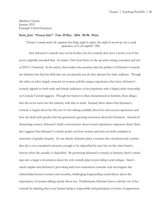 ! Chacko | Teaching Portfolio | 80
Matthew Chacko
January 2015
Example Critical Summary
Stein, Joel. “Funny Girl.” Time 29 Dec. 2014. 96-98. Print.
“Schumer’s comedy makes the argument that things might be unfair, they might be messed up, but as needy
egomaniacs, we’re all complicit” (98).
Amy Schumer’s comedy may not be kosher, but her comedy does have a point even if she
never originally intended that. So claims Time’s Joel Stein on the up-and-coming comedian and star
of 2015’s Trainwreck. In his article, Stein makes the assertion that the politics of Schumer’s comedy
are feminist, but that her deliveries are not preachy nor do they alienate her male audience. Though
she relies on jokes largely centered on women and the unique experiences they have, Schumer’s
comedy appeals to both male and female audiences as her popularity with a largely male viewership
on Comedy Central suggests. Though her humor is often characterized as feminist, Stein alleges
that she never went into the industry with that in mind. Instead, Stein claims that Schumer’s
comedy is largely about her life, but it’s her talking candidly about her own sexual experiences and
how she deals with gender that has generated a growing consensus about her feminism. Instead of
demeaning women, Schumer’s frank conversations about sexual experiences empowers them. Stein
also suggests that Schumer’s comedy points out how women and men are both complicit in
structures of gender inequity. In one sketch, Schumer plays a woman who simultaneously worries
that she is not considered attractive enough to be objectified by men but on the other hand is
furious when she actually is objectified. By portraying Schumer’s comedy as feminist, Stein’s article
taps into a larger conversation about the role comedy plays in providing social critique. Stein’s
article implies that Schumer’s provoking and even contentious comedic style investigates the
relationship between women and sexuality, challenging longstanding social taboos about the
impropriety of women talking openly about sex. Furthermore, Schumer leaves nobody out of her
comedy by claiming that every human being is responsible and participates in forms of oppression.
 