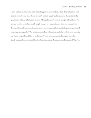 ! Chacko | Teaching Portfolio | 81
Stein’s article does raise some really interesting points, and it made me think differently about what
feminist comedy looks like. However, Stein’s article is largely laudatory, but he does not critically
question the efficacy of Schumer’s politics. Though Schumer’s comedy does press boundaries, I’m
worried whether or not her comedy simply panders to a male audience. Since her comedy is not
divisive and actually attracts male viewers, does her comedy satisfactorily challenge assumptions and
stereotypes about gender? The article mentions how Schumer’s comedy has evolved more recently,
and for my project I would like to see Schumer’s most recent comedy and compare it to other
female comics who are notarized for their feminism, such as Roseanne, Amy Poehler, and Tina Fey.
 