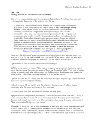 ! Chacko | Teaching Portfolio | 83
WRT 205
Putting Sources in Conversation with Each Other
Part of your assignment in this unit involves a researched synthesis. A Michigan State University
website explains the purpose of the synthesis essay this way:
A synthesis is a written discussion that draws on one or more sources. It follows that
your ability to write syntheses depends on your ability to infer relationships among
sources - essays, articles, fiction, and also non-written sources, such as lectures,
interviews, observations. This process is nothing new for you, since you infer
relationships all the time - say, between something you've read in the newspaper and
something you've seen for yourself… In an academic synthesis, you make explicit the
relationships that you have inferred among separate sources…Because a synthesis is
based on two or more sources, you will need to be selective when choosing information
from each. It would be neither possible nor desirable, for instance, to discuss in a ten-
page paper on the battle of Wounded Knee every point that the authors of two books
make about their subject. What you as a writer must do is select the ideas and
information from each source that best allow you to achieve your purpose.
(https://www.msu.edu/~jdowell/135/Synthesis.html#whatis)
Sometimes the relationship between sources seems simple—sources agree with one another, or
contrast in view. But the trick is to look more closely at HOW the sources relate, and what YOU
want to do with them—to prepare to “recirculate” (36) the sources, as Harris puts it.
1) Summarize in your own words what synthesis means to you.
2) What is your subject of inquiry? What topic is your paper going to cover? Again, your topic is
more than just stating that you’re interested in “Parks and Recreation,” right? Your topic of inquiry
should be more focused, what subject matter you find interesting. For instance, your paper topic
could be how Leslie Knope embodies feminism in “Parks and Recreation.”
3) Look at source #1, and identify what this source says about your project’s topic. Summarize what
this source says in two or three sentences.
4) Look at source #2, and identify what this other says about your paper’s subject. Again,
summarize what this source says in two or three sentences.
5) Again, look at your third secondary article and do the same thing.
6) Synthesize one paragraph that puts all these sources in conversation with each other. Discuss in
detail how each of your sources talk about your subject matter. Where are points of similarity
between each article? Conversely, what different things are they saying about your subject matter?
What is the relationship between your sources?
Example: It seems that each of these articles deals, in some way, with female photojournalists and
what access they have to various situations and locations, and how that differs from their male
counterparts. Jenna McNeil claims, “Women don’t actually have different access to circumstances,
but rather they have different approaches.” McNeil’s comment makes it seem that men and women
 