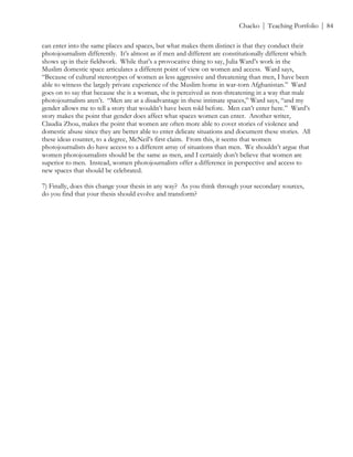 ! Chacko | Teaching Portfolio | 84
can enter into the same places and spaces, but what makes them distinct is that they conduct their
photojournalism differently. It’s almost as if men and different are constitutionally different which
shows up in their fieldwork. While that’s a provocative thing to say, Julia Ward’s work in the
Muslim domestic space articulates a different point of view on women and access. Ward says,
“Because of cultural stereotypes of women as less aggressive and threatening than men, I have been
able to witness the largely private experience of the Muslim home in war-torn Afghanistan.” Ward
goes on to say that because she is a woman, she is perceived as non-threatening in a way that male
photojournalists aren’t. “Men are at a disadvantage in these intimate spaces,” Ward says, “and my
gender allows me to tell a story that wouldn’t have been told before. Men can’t enter here.” Ward’s
story makes the point that gender does affect what spaces women can enter. Another writer,
Claudia Zhou, makes the point that women are often more able to cover stories of violence and
domestic abuse since they are better able to enter delicate situations and document these stories. All
these ideas counter, to a degree, McNeil’s first claim. From this, it seems that women
photojournalists do have access to a different array of situations than men. We shouldn’t argue that
women photojournalists should be the same as men, and I certainly don’t believe that women are
superior to men. Instead, women photojournalists offer a difference in perspective and access to
new spaces that should be celebrated.
7) Finally, does this change your thesis in any way? As you think through your secondary sources,
do you find that your thesis should evolve and transform?
!
 