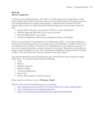 ! Chacko | Teaching Portfolio | 85
WRT 205
Abstract Assignment
An abstract serves multiple purposes. Not only is it an abbreviation of your longer paper to help
readers quickly identify what your project is about, but it also helps clarify your own logic and serves
as an instrumental part of your paper-writing process. Typically between 100 and 350 words,
abstracts help you and your reader identify the following components of your project’s logic and
aims:
• Purpose: What’s the point of your project? What is its scope and objective?
• Methods/Approach: What did you do to get your results?
• Results/Findings: What is your thesis?
• Conclusion/Implications: What are the implications behind your thinking?
In this case, your abstract is forecasting what your longer paper will be. As you begin writing your
abstract and formulating your ideas for your paper, give yourself flexibility. An abstract does not set
your thinking in stone. Rather, it should serve as a jumping point for your thinking to proceed. It
also acts as a guide and provides a tentative structure for your paper. Remember, your thoughts can
change and your thinking can evolve. The most important thing about writing an abstract is actually
writing it. Play with various ideas and start seeing how these ideas connect.
Your abstract should be between 150-200 words, and it should indicate what you plan your paper
will be about. Your abstract should include the following:
• A title
• Purpose
• Methods/Approach
• Results/Findings
• Conclusion/Implications
• Works Cited
• Follows MLA guidelines and citation format
Please submit your abstracts to me by Thursday, 2 April.
Here are a few sources that will help you write your abstract:
• http://theprofessorisin.com/2011/07/12/how-tosday-how-to-write-a-paper-abstract/
• http://writingcenter.unc.edu/handouts/abstracts/
• https://www.winthrop.edu/uploadedFiles/cas/english/AbstractTips.pdf
 