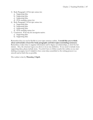 ! Chacko | Teaching Portfolio | 87
5) Body Paragraph 4: Write topic sentence here
a) Supporting Idea
b) Supporting Idea
c) Supporting Idea
d) Write concluding sentence here
6) Body Paragraph 5: Write topic sentence here
a) Supporting Idea
b) Supporting Idea
c) Supporting Idea
d) Write concluding sentence here
7) Conclusion: Write why this investigation matters.
a) Supporting Idea
b) Supporting Idea
Remember that you can be flexible in your topic sentence outline. I would like you to think
about and include at least five body paragraphs and their topic/concluding sentences.
Remember, it takes time to organize information and to figure out relationships, so don’t be last
minute. Also, the structure I gave you above is in no way definitive. If you need to include more
supporting ideas, please include more. You don’t have to follow exactly this outline as you start
drafting your paper, but it’s helpful to have some ideas assembled so the writing process is as
smooth and as hitch-free as possible.
The outline is due by Thursday, 9 April.
 