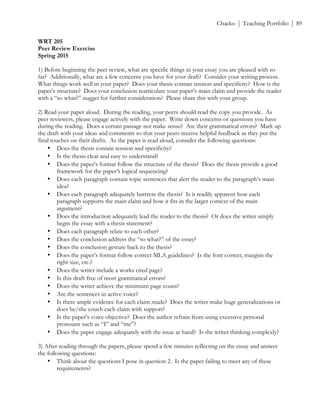 ! Chacko | Teaching Portfolio | 89
WRT 205
Peer Review Exercise
Spring 2015
1) Before beginning the peer review, what are specific things in your essay you are pleased with so
far? Additionally, what are a few concerns you have for your draft? Consider your writing process.
What things work well in your paper? Does your thesis contain tension and specificity? How is the
paper’s structure? Does your conclusion rearticulate your paper’s main claim and provide the reader
with a “so what?” nugget for further consideration? Please share this with your group.
2) Read your paper aloud. During the reading, your peers should read the copy you provide. As
peer reviewers, please engage actively with the paper. Write down concerns or questions you have
during the reading. Does a certain passage not make sense? Are their grammatical errors? Mark up
the draft with your ideas and comments so that your peers receive helpful feedback as they put the
final touches on their drafts. As the paper is read aloud, consider the following questions:
• Does the thesis contain tension and specificity?
• Is the thesis clear and easy to understand?
• Does the paper’s format follow the structure of the thesis? Does the thesis provide a good
framework for the paper’s logical sequencing?
• Does each paragraph contain topic sentences that alert the reader to the paragraph’s main
idea?
• Does each paragraph adequately buttress the thesis? Is it readily apparent how each
paragraph supports the main claim and how it fits in the larger context of the main
argument?
• Does the introduction adequately lead the reader to the thesis? Or does the writer simply
begin the essay with a thesis statement?
• Does each paragraph relate to each other?
• Does the conclusion address the “so what?” of the essay?
• Does the conclusion gesture back to the thesis?
• Does the paper’s format follow correct MLA guidelines? Is the font correct, margins the
right size, etc.?
• Does the writer include a works cited page?
• Is this draft free of most grammatical errors?
• Does the writer achieve the minimum page count?
• Are the sentences in active voice?
• Is there ample evidence for each claim made? Does the writer make huge generalizations or
does he/she couch each claim with support?
• Is the paper’s voice objective? Does the author refrain from using excessive personal
pronouns such as “I” and “me”?
• Does the paper engage adequately with the issue at hand? Is the writer thinking complexly?
3) After reading through the papers, please spend a few minutes reflecting on the essay and answer
the following questions:
• Think about the questions I pose in question 2. Is the paper failing to meet any of these
requirements?
 