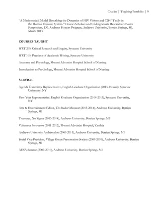 ! Chacko | Teaching Portfolio | 9
“A Mathematical Model Describing the Dynamics of HIV Virions and CD4+
T cells in
the Human Immune System.” Honors Scholars and Undergraduate Researchers Poster
Symposium, J.N. Andrews Honors Program, Andrews University, Berrien Springs, MI,
March 2013.
COURSES TAUGHT
WRT 205: Critical Research and Inquiry, Syracuse University
WRT 105: Practices of Academic Writing, Syracuse University
Anatomy and Physiology, Mwami Adventist Hospital School of Nursing
Introduction to Psychology, Mwami Adventist Hospital School of Nursing
SERVICE
Agenda Committee Representative, English Graduate Organization (2015-Present), Syracuse
University, NY
First-Year Representative, English Graduate Organization (2014-2015), Syracuse University,
NY
Arts & Entertainment Editor, The Student Movement (2013-2014), Andrews University, Berrien
Springs, MI
Treasurer, Nu Sigma (2013-2014), Andrews University, Berrien Springs, MI
Volunteer Instructor (2011-2012), Mwami Adventist Hospital, Zambia
Andrews University Ambassador (2009-2011), Andrews University, Berrien Springs, MI
Social Vice-President, Village Green Preservation Society (2009-2010), Andrews University, Berrien
Springs, MI
AUSA Senator (2009-2010), Andrews University, Berrien Springs, MI
 