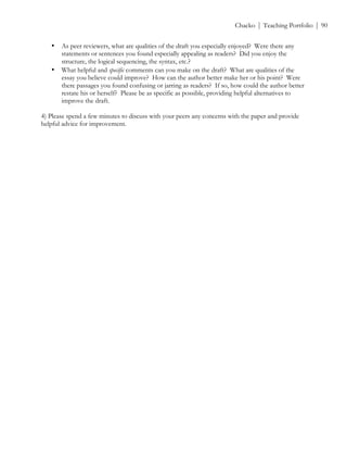 ! Chacko | Teaching Portfolio | 90
• As peer reviewers, what are qualities of the draft you especially enjoyed? Were there any
statements or sentences you found especially appealing as readers? Did you enjoy the
structure, the logical sequencing, the syntax, etc.?
• What helpful and specific comments can you make on the draft? What are qualities of the
essay you believe could improve? How can the author better make her or his point? Were
there passages you found confusing or jarring as readers? If so, how could the author better
restate his or herself? Please be as specific as possible, providing helpful alternatives to
improve the draft.
4) Please spend a few minutes to discuss with your peers any concerns with the paper and provide
helpful advice for improvement.
 