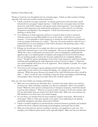 ! Chacko | Teaching Portfolio | 91
[Student’s Name Removed]:
Thanks so much for your thoughtful and very articulate paper. I think you did a number of things
especially well, and I just wanted to mention them here:
• I think your thesis was quite successful. It contains good tension and it provides a good
framework for your paper’s logical structure. I really like how your paper makes me think
about how South Park’s characters still operate under white hegemony. Even though they
question white hegemony, they inadvertently maintain it to some extent by not showing
compassion and empathy to the immigrants. I think that demonstrates nuance in your
thinking, so nicely done!
• Your definition of white hegemony and how it constructs ideas of what is normal in
American society was incredibly helpful for me as the reader. I think this was a good
sentence: “A core principle to white hegemony is viewing the white actions and viewpoints
as the governing social norms of a society.” That was very much needed in order for me to
understand how you were thinking of South Parks’s characters still operating under a white
hegemonic ideology. Good job!
• Perhaps my favorite part of your paper was when you mention the lack of empathy any of
South Park’s characters give to any of the immigrants. This was an especially good sentence:
“While this is also a commentary on conservative views of immigration, underneath the
apparent topic is an underlying lack of empathy and compassion shown for the Goobacks
who are working equally as hard as the men they replaced but for completely different
means. Though the actions and dialogue of the show’s main characters, South Park is further
enforcing and exemplifying the white hegemonic society it intends to depict.” I think that
was a great reminder about how not to be oppressive. Show empathy to people! I’m so glad
that you capitalized on this!
• I love how you’re reacting to quotes, placing yourself in dialogue with various writers. That’s
a great skill you have and for you to keep developing. For example, this was a great
response: “While this quote discusses two parties in the South Park discourse, there should be
three…” That’s exactly the type of thinking to keep up! Keep responding to and furthering
other people’s ideas, showing your reader where they could be improved!
Here are a few ways I think your writing could improve:
• Make sure your sentences are absolutely clear. I noticed a few times where your sentence
structure was a little confusing or perhaps your idea was unfinished. Here’s one example I
found: “While the show mirrors a full spectrum of American viewpoints, South Park intends
to portray their audience.” What do you mean by that? It seems as if the next sentence after
this one will explain what you meant, but I don’t think it did. Make sure your sentences are
fully finished so you don’t leave your reader hanging.
• In your thesis, you mention how the show reinforces negative stereotypes. What kinds of
stereotypes? Make is a little more specific to the topics you’re addressing in the episode,
specifically immigrants and white conservatives/liberals.
• I think it would be helpful if you mentioned the connection between goobacks and wetbacks
and how the show is directly referencing actual immigrant stereotypes that are held.
• Make sure each and every quote is working to advance your argument in some way. For
example, your Chidester quote doesn’t seem especially helpful. Make sure that you elaborate
 