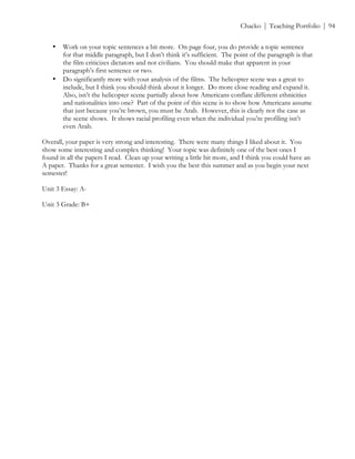 ! Chacko | Teaching Portfolio | 94
• Work on your topic sentences a bit more. On page four, you do provide a topic sentence
for that middle paragraph, but I don’t think it’s sufficient. The point of the paragraph is that
the film criticizes dictators and not civilians. You should make that apparent in your
paragraph’s first sentence or two.
• Do significantly more with your analysis of the films. The helicopter scene was a great to
include, but I think you should think about it longer. Do more close reading and expand it.
Also, isn’t the helicopter scene partially about how Americans conflate different ethnicities
and nationalities into one? Part of the point of this scene is to show how Americans assume
that just because you’re brown, you must be Arab. However, this is clearly not the case as
the scene shows. It shows racial profiling even when the individual you’re profiling isn’t
even Arab.
Overall, your paper is very strong and interesting. There were many things I liked about it. You
show some interesting and complex thinking! Your topic was definitely one of the best ones I
found in all the papers I read. Clean up your writing a little bit more, and I think you could have an
A paper. Thanks for a great semester. I wish you the best this summer and as you begin your next
semester!
Unit 3 Essay: A-
Unit 3 Grade: B+
 