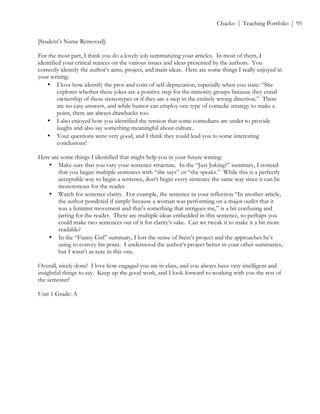 ! Chacko | Teaching Portfolio | 95
[Student’s Name Removed]:
For the most part, I think you do a lovely job summarizing your articles. In most of them, I
identified your critical stances on the various issues and ideas presented by the authors. You
correctly identify the author’s aims, project, and main ideas. Here are some things I really enjoyed in
your writing:
• I love how identify the pros and cons of self-deprecation, especially when you state: “She
explores whether these jokes are a positive step for the minority groups because they entail
ownership of these stereotypes or if they are a step in the entirely wrong direction.” There
are no easy answers, and while humor can employ one type of comedic strategy to make a
point, there are always drawbacks too.
• I also enjoyed how you identified the tension that some comedians are under to provide
laughs and also say something meaningful about culture.
• Your questions were very good, and I think they could lead you to some interesting
conclusions!
Here are some things I identified that might help you in your future writing:
• Make sure that you vary your sentence structure. In the “Just Joking?” summary, I noticed
that you began multiple sentences with “she says” or “she speaks.” While this is a perfectly
acceptable way to begin a sentence, don’t begin every sentence the same way since it can be
monotonous for the reader.
• Watch for sentence clarity. For example, the sentence in your reflection “In another article,
the author pondered if simply because a woman was performing on a major outlet that it
was a feminist movement and that’s something that intrigues me,” is a bit confusing and
jarring for the reader. There are multiple ideas embedded in this sentence, so perhaps you
could make two sentences out of it for clarity’s sake. Can we tweak it to make it a bit more
readable?
• In the “Funny Girl” summary, I lost the sense of Stein’s project and the approaches he’s
using to convey his point. I understood the author’s project better in your other summaries,
but I wasn’t as sure in this one.
Overall, nicely done! I love how engaged you are in class, and you always have very intelligent and
insightful things to say. Keep up the good work, and I look forward to working with you the rest of
the semester!
Unit 1 Grade: A
 