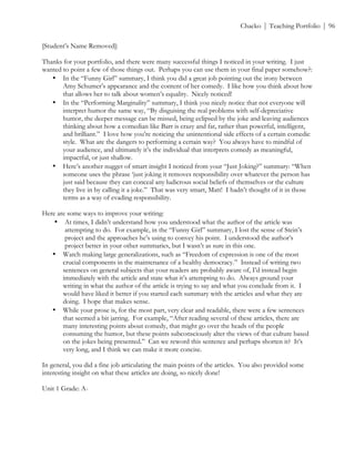 ! Chacko | Teaching Portfolio | 96
[Student’s Name Removed]:
Thanks for your portfolio, and there were many successful things I noticed in your writing. I just
wanted to point a few of those things out. Perhaps you can use them in your final paper somehow?:
• In the “Funny Girl” summary, I think you did a great job pointing out the irony between
Amy Schumer’s appearance and the content of her comedy. I like how you think about how
that allows her to talk about women’s equality. Nicely noticed!
• In the “Performing Marginality” summary, I think you nicely notice that not everyone will
interpret humor the same way, “By disguising the real problems with self-depreciative
humor, the deeper message can be missed, being eclipsed by the joke and leaving audiences
thinking about how a comedian like Barr is crazy and fat, rather than powerful, intelligent,
and brilliant.” I love how you’re noticing the unintentional side effects of a certain comedic
style. What are the dangers to performing a certain way? You always have to mindful of
your audience, and ultimately it’s the individual that interprets comedy as meaningful,
impactful, or just shallow.
• Here’s another nugget of smart insight I noticed from your “Just Joking?” summary: “When
someone uses the phrase ‘just joking it removes responsibility over whatever the person has
just said because they can conceal any ludicrous social beliefs of themselves or the culture
they live in by calling it a joke.” That was very smart, Matt! I hadn’t thought of it in those
terms as a way of evading responsibility.
Here are some ways to improve your writing:
• At times, I didn’t understand how you understood what the author of the article was
attempting to do. For example, in the “Funny Girl” summary, I lost the sense of Stein’s
project and the approaches he’s using to convey his point. I understood the author’s
project better in your other summaries, but I wasn’t as sure in this one.
• Watch making large generalizations, such as “Freedom of expression is one of the most
crucial components in the maintenance of a healthy democracy.” Instead of writing two
sentences on general subjects that your readers are probably aware of, I’d instead begin
immediately with the article and state what it’s attempting to do. Always ground your
writing in what the author of the article is trying to say and what you conclude from it. I
would have liked it better if you started each summary with the articles and what they are
doing. I hope that makes sense.
• While your prose is, for the most part, very clear and readable, there were a few sentences
that seemed a bit jarring. For example, “After reading several of these articles, there are
many interesting points about comedy, that might go over the heads of the people
consuming the humor, but these points subconsciously alter the views of that culture based
on the jokes being presented.” Can we reword this sentence and perhaps shorten it? It’s
very long, and I think we can make it more concise.
In general, you did a fine job articulating the main points of the articles. You also provided some
interesting insight on what these articles are doing, so nicely done!
Unit 1 Grade: A-
 