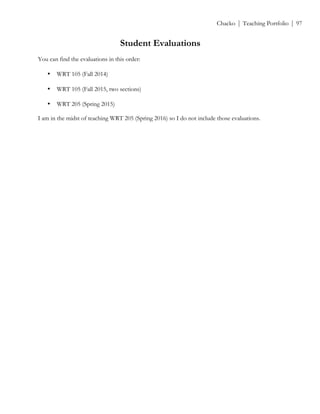 ! Chacko | Teaching Portfolio | 97
Student Evaluations
You can find the evaluations in this order:
• WRT 105 (Fall 2014)
• WRT 105 (Fall 2015, two sections)
• WRT 205 (Spring 2015)
I am in the midst of teaching WRT 205 (Spring 2016) so I do not include those evaluations.
 