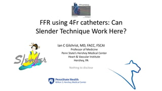 FFR using 4Fr catheters: Can
Slender Technique Work Here?
Ian C Gilchrist, MD, FACC, FSCAI
Professor of Medicine
Penn State’s Hershey Medical Center
Heart & Vascular Institute
Hershey, PA
Nothing to disclose
 