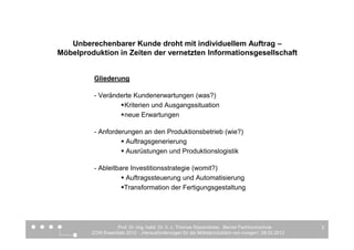 Unberechenbarer Kunde droht mit individuellem Auftrag –
Möbelproduktion in Zeiten der vernetzten Informationsgesellschaft


          Gliederung

          - Veränderte Kundenerwartungen (was?)
                   Kriterien und Ausgangssituation
                   neue Erwartungen

          - Anforderungen an den Produktionsbetrieb (wie?)
                    Auftragsgenerierung
                    Ausrüstungen und Produktionslogistik

          - Ableitbare Investitionsstrategie (womit?)
                     Auftragssteuerung und Automatisierung
                     Transformation der Fertigungsgestaltung




                   Prof. Dr.-Ing. habil. Dr. h. c. Thomas Stautmeister, Berner Fachhochschule       3
         ZOW Essentials 2012 - „Herausforderungen für die Möbelproduktion von morgen“, 08.02.2012
 