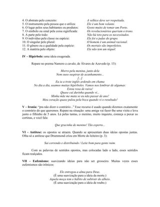 4. O abstrato pelo concreto: A velhice deve ser respeitada.
5. O instrumento pela pessoa que o utiliza: Ele é um bom volante.
6. O lugar pelos seus habitantes ou produtos: Gosto muito de tomar um Porto.
7. O símbolo ou sinal pela coisa significada: Os revolucionários queriam o trono.
8. A parte pelo todo: Não há teto para os necessitados.
9. O indivíduo pela classe ou espécie: Ele foi o judas do grupo.
10. O singular pelo plural: O homem é um animal racional.
11. O gênero ou a qualidade pela espécie: Os mortais são imperfeitos.
12. A matéria pelo objeto: Ele não tem um níquel.
IV – Hipérbole: uma ideia exagerada.
Repare no poema Namoro a cavalo, de Álvares de Azevedo (p. 13):
Morro pela menina, junto dela
Nem ouso suspirar de acanhamento...
[...]
Eu ia a trote inglês ardendo em chama
No dia a dia, usamos muitas hipérboles. Vamos nos lembrar de algumas:
Estou roxa de raiva!
Quase caí durinha quando vi...
Minha mãe me mata se eu não passar de ano!
Meu coração quase pulou pela boca quando vi o resultado!
V – Ironia: “pra não dizer o contrário...” Esse recurso é usado quando dizemos exatamente
o contrário do que queremos. Repare na situação: uma amiga vai fazer-lhe uma visita e leva
junto o filhinho de 5 anos. Lá pelas tantas, o menino, muito inquieto, começa a puxar as
cortinas, e você fala:
Que gracinha de menino! Tão esperto...
VI – Antítese: os opostos se atraem. Quando se apresentam duas ideias opostas juntas.
Olha só a antítese que Drummond criou em Morte do leiteiro (p. 3):
Sai correndo e distribuindo / Leite bom para gente ruim.
Com as palavras de sentidos opostos, mas colocadas lado a lado, esses sentidos
ficam realçados.
VII – Eufemismo: suavizando ideias para não ser grosseiro. Muitas vezes esses
eufemismos são irônicos:
Ele entregou a alma para Deus.
(É uma suavização para a ideia da morte.)
Aquela moça tem o hábito de subtrair do alheio.
(É uma suavização para a ideia de roubo.)
 