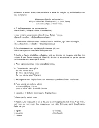 metonímia. Construa frases com metonímia, a partir das relações de proximidade dadas.
Veja o exemplo:
Em nosso colégio há muitas árvores.
Relação: arbustos e árvores (causa) → verde (efeito)
Em nosso colégio há muito verde.
a) A idade das pessoas me inspira respeito.
relação: idade (causa) → cabelos brancos (efeito)
b) Vou comprar agora mesmo último livro do Rubem Fonseca.
relação: livro (obra) → Rubem Fonseca (autor)
c) Os brasileiros vibraram com a vitória da seleção no último jogo contra o Paraguai.
relação: brasileiros (conteúdo) → Brasil (continente)
d) As crianças devem ser a preocupação maior do governo.
relação: criança (concreto) → infância (abstrato)
4) Dentre as figuras estudadas, conhecemos uma que consiste em expressar uma ideia com
exagero, à qual damos o nome de hipérbole. Aponte, as alternativas em que os recursos
estilísticos destacados exemplificam-na.
a) Amor à primeira vista é como uma sede repentina.
b) “Eu nunca mais vou respirar
Se você não me notar
Eu posso até morrer de fome
Se você não me amar” (Cazuza)
c) Até os pratos mais simples ficam com outro sabor quando você usa a receita certa.
d) “Meu amor é um moleque arteiro
com um estilingue certeiro
entre as mãos.” (Ilka Brunhilde Laurito)
e) Gastei rios de dinheiro no meu curso de computação.
f) Os carros não andam, voam.
5) Podemos, na linguagem do dia-a-dia, usar a comparação para criar ironia. Veja: João é
sutil como um rinoceronte. Crie comparações com efeito de ironia a partir dos elementos
dados a seguir:
a) rápido
b) moderno
c) elegante
d) educado
e) inteligente
 