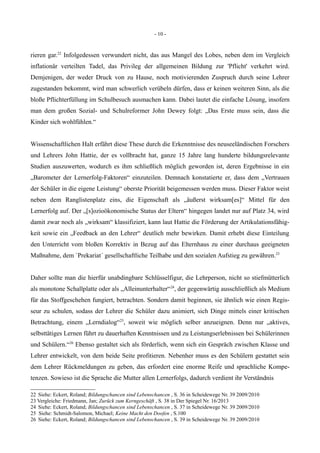 - 10 -
rieren gar.22
Infolgedessen verwundert nicht, das aus Mangel des Lobes, neben dem im Vergleich
inflationär verteilten Tadel, das Privileg der allgemeinen Bildung zur 'Pflicht' verkehrt wird.
Demjenigen, der weder Druck von zu Hause, noch motivierenden Zuspruch durch seine Lehrer
zugestanden bekommt, wird man schwerlich verübeln dürfen, dass er keinen weiteren Sinn, als die
bloße Pflichterfüllung im Schulbesuch ausmachen kann. Dabei lautet die einfache Lösung, insofern
man dem großen Sozial- und Schulreformer John Dewey folgt: „Das Erste muss sein, dass die
Kinder sich wohlfühlen.“
Wissenschaftlichen Halt erfährt diese These durch die Erkenntnisse des neuseeländischen Forschers
und Lehrers John Hattie, der es vollbracht hat, ganze 15 Jahre lang hunderte bildungsrelevante
Studien auszuwerten, wodurch es ihm schließlich möglich geworden ist, deren Ergebnisse in ein
„Barometer der Lernerfolg-Faktoren“ einzuteilen. Demnach konstatierte er, dass dem „Vertrauen
der Schüler in die eigene Leistung“ oberste Priorität beigemessen werden muss. Dieser Faktor weist
neben dem Ranglistenplatz eins, die Eigenschaft als „äußerst wirksam[es]“ Mittel für den
Lernerfolg auf. Der „[s]ozioökonomische Status der Eltern“ hingegen landet nur auf Platz 34, wird
damit zwar noch als „wirksam“ klassifiziert, kann laut Hattie die Förderung der Artikulationsfähig-
keit sowie ein „Feedback an den Lehrer“ deutlich mehr bewirken. Damit erhebt diese Einteilung
den Unterricht vom bloßen Korrektiv in Bezug auf das Elternhaus zu einer durchaus geeigneten
Maßnahme, dem `Prekariat´ gesellschaftliche Teilhabe und den sozialen Aufstieg zu gewähren.23
Daher sollte man die hierfür unabdingbare Schlüsselfigur, die Lehrperson, nicht so stiefmütterlich
als monotone Schallplatte oder als „Alleinunterhalter“24
, der gegenwärtig ausschließlich als Medium
für das Stoffgeschehen fungiert, betrachten. Sondern damit beginnen, sie ähnlich wie einen Regis-
seur zu schulen, sodass der Lehrer die Schüler dazu animiert, sich Dinge mittels einer kritischen
Betrachtung, einem „Lerndialog“25
, soweit wie möglich selber anzueignen. Denn nur „aktives,
selbsttätiges Lernen führt zu dauerhaften Kenntnissen und zu Leistungserlebnissen bei Schülerinnen
und Schülern.“26
Ebenso gestaltet sich als förderlich, wenn sich ein Gespräch zwischen Klasse und
Lehrer entwickelt, von dem beide Seite profitieren. Nebenher muss es den Schülern gestattet sein
dem Lehrer Rückmeldungen zu geben, das erfordert eine enorme Reife und sprachliche Kompe-
tenzen. Sowieso ist die Sprache die Mutter allen Lernerfolgs, dadurch verdient ihr Verständnis
22 Siehe: Eckert, Roland; Bildungschancen sind Lebenschancen , S. 36 in Scheidewege Nr. 39 2009/2010
23 Vergleiche: Friedmann, Jan; Zurück zum Kerngeschäft , S. 38 in Der Spiegel Nr. 16/2013
24 Siehe: Eckert, Roland; Bildungschancen sind Lebenschancen , S. 37 in Scheidewege Nr. 39 2009/2010
25 Siehe: Schmidt-Salomon, Michael; Keine Macht den Doofen , S.100
26 Siehe: Eckert, Roland; Bildungschancen sind Lebenschancen , S. 39 in Scheidewege Nr. 39 2009/2010
 